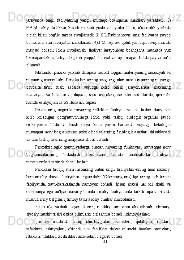 jarayonda   ongli   faoliyatning   yangi,   mutlaqo   boshqacha   shakllari   yaratiladi;   2)
P.P.Blonskiy:   tafakkur   kichik   maktab   yoshida   o'yinlar   bilan,   o'spirinlik   yoshida
o'qish   bilan   bog'liq   tarzda   rivojlanadi;   3)   S.L.Rubinshteyn;   ong   faoliyatda   paydo
bo'lib, ana shu faoliyatda shakllanadi; 4)B.M.Teplov: qobiliyat faqat rivojlanishda
mavjud   bo'ladi;   lekin   rivojlanishi   faoliyat   jarayonidan   boshqacha   mushitda   yuz
bermagandek,   qobiliyat   tegishli   yaqqol   faoliyatdan   ajralmagan   holda   paydo   bo'la
olmaydi.
Ma'lumki, psixika yuksak darajada tashkil topgan materiyaning xususiyati va
miyaning mashsulidir. Psixika borliqning sezgi organlari orqali insonning miyasiga
bevosita   ta'sir   etishi   asosida   vujudga   kelib,   bilish   jarayonlarida,   shaxsning
xususiyati   va   holatlarida,   diqqati,   shis   tuyg'ulari,   xarakter   xislatlarida,   qiziqishi
hamda eshtiyojlarida o'z ifodasini topadi.
Psixikaning   negizida   miyaning   reflektor   faoliyati   yotadi.   tashqi   dunyodan
kirib   keladigan   qo'zg'atuvchilarga   ichki   yoki   tashqi   biologik   organlar   javob
reaksiyasini   bildiradi.   Bosh   miya   katta   yarim   harlarida   vujudga   keladigan
muvaqqat  nerv bog'lanishlari  psixik hodisalarning  fiziologik asoslari  shisoblanadi
va ular tashqi ta'sirning natijasida shosil bo'ladi.
Psixofiziologik   qonuniyatlarga   binoan   miyaning   funksiyasi   muvaqqat   nerv
bog'lanishlarining   birlashish   mexanizmi   hamda   analizatorlar   faoliyati
mexanizmlari ta'sirida shosil bo'ladi.
Psixikani   tadqiq   etish   insonning   butun   ongli   faoliyatini-uning   ham   nazariy.
ham amaliy shayot  faoliyatini o'rganishdir "Odamning ongliligi uning turli-tuman
faoliyatida,   xatti-harakatlarida   namoyon   bo'ladi.   Inson   shaxsi   har   xil   shakl   va
mazmunga   ega   bo'lgan   nazariy   hamda   amaliy   faoliyatlarda   tarkib   topadi.   Bunda
mushit, irsiy belgilar, ijtimoiy ta'sir asosiy omillar shisoblanadi.
Inson   o'zi   yashab   turgan   davrni,   moddiy   turmushni   aks   ettiradi,   ijtimoiy-
siyosiy mushit ta'siri ostida bilimlarni o'zlashtira boradi, ijtimoiylashadi.
Ijtimoiy   mushitda   uning   shis-tuyg'ulari,   xarakteri,   qobiliyati,   iqtidori,
tafakkuri,   eshtiyojlari,   e'tiqodi,   uni   faollikka   da'vat   qiluvchi   harakat   motivlari,
istaklari, tilaklari, xoshishlari asta-sekin o'zgarib boradi.
41 