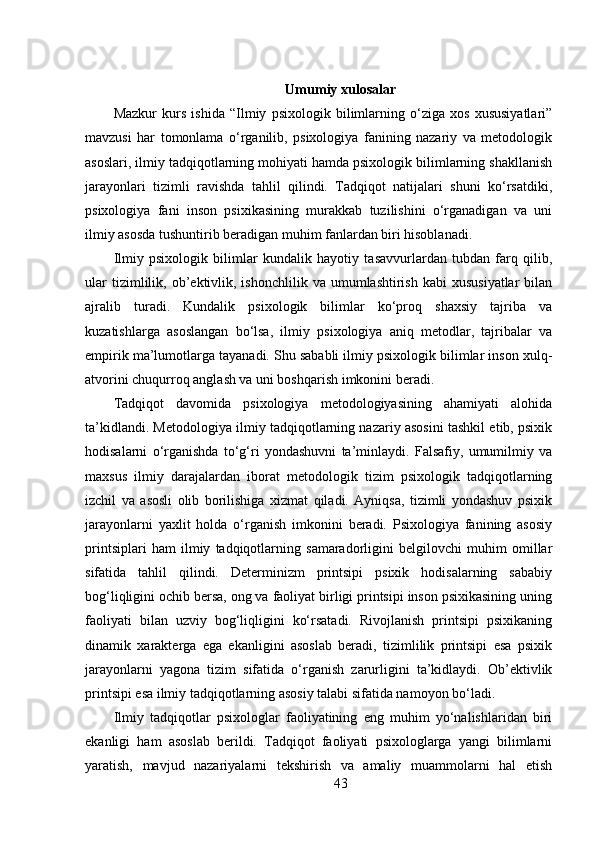 Umumiy xulosalar
Mazkur   kurs   ishida   “Ilmiy   psixologik   bilimlarning   o‘ziga   xos   xususiyatlari”
mavzusi   har   tomonlama   o‘rganilib,   psixologiya   fanining   nazariy   va   metodologik
asoslari, ilmiy tadqiqotlarning mohiyati hamda psixologik bilimlarning shakllanish
jarayonlari   tizimli   ravishda   tahlil   qilindi.   Tadqiqot   natijalari   shuni   ko‘rsatdiki,
psixologiya   fani   inson   psixikasining   murakkab   tuzilishini   o‘rganadigan   va   uni
ilmiy asosda tushuntirib beradigan muhim fanlardan biri hisoblanadi.
Ilmiy   psixologik   bilimlar   kundalik   hayotiy   tasavvurlardan   tubdan   farq   qilib,
ular  tizimlilik,  ob’ektivlik,  ishonchlilik   va  umumlashtirish  kabi  xususiyatlar   bilan
ajralib   turadi.   Kundalik   psixologik   bilimlar   ko‘proq   shaxsiy   tajriba   va
kuzatishlarga   asoslangan   bo‘lsa,   ilmiy   psixologiya   aniq   metodlar,   tajribalar   va
empirik ma’lumotlarga tayanadi. Shu sababli ilmiy psixologik bilimlar inson xulq-
atvorini chuqurroq anglash va uni boshqarish imkonini beradi.
Tadqiqot   davomida   psixologiya   metodologiyasining   ahamiyati   alohida
ta’kidlandi. Metodologiya ilmiy tadqiqotlarning nazariy asosini tashkil etib, psixik
hodisalarni   o‘rganishda   to‘g‘ri   yondashuvni   ta’minlaydi.   Falsafiy,   umumilmiy   va
maxsus   ilmiy   darajalardan   iborat   metodologik   tizim   psixologik   tadqiqotlarning
izchil   va   asosli   olib   borilishiga   xizmat   qiladi.   Ayniqsa,   tizimli   yondashuv   psixik
jarayonlarni   yaxlit   holda   o‘rganish   imkonini   beradi.   Psixologiya   fanining   asosiy
printsiplari   ham   ilmiy   tadqiqotlarning   samaradorligini   belgilovchi   muhim   omillar
sifatida   tahlil   qilindi.   Determinizm   printsipi   psixik   hodisalarning   sababiy
bog‘liqligini ochib bersa, ong va faoliyat birligi printsipi inson psixikasining uning
faoliyati   bilan   uzviy   bog‘liqligini   ko‘rsatadi.   Rivojlanish   printsipi   psixikaning
dinamik   xarakterga   ega   ekanligini   asoslab   beradi,   tizimlilik   printsipi   esa   psixik
jarayonlarni   yagona   tizim   sifatida   o‘rganish   zarurligini   ta’kidlaydi.   Ob’ektivlik
printsipi esa ilmiy tadqiqotlarning asosiy talabi sifatida namoyon bo‘ladi.
Ilmiy   tadqiqotlar   psixologlar   faoliyatining   eng   muhim   yo‘nalishlaridan   biri
ekanligi   ham   asoslab   berildi.   Tadqiqot   faoliyati   psixologlarga   yangi   bilimlarni
yaratish,   mavjud   nazariyalarni   tekshirish   va   amaliy   muammolarni   hal   etish
43 
