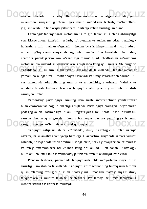 imkonini   beradi.   Ilmiy   tadqiqotlar   bosqichma-bosqich   amalga   oshirilishi,   ya’ni
muammoni   aniqlash,   gipoteza   ilgari   surish,   metodlarni   tanlash,   ma’lumotlarni
yig‘ish va tahlil qilish orqali yakuniy xulosalarga kelish zarurligi aniqlandi.
Psixologik   tadqiqotlarda   metodlarning   to‘g‘ri   tanlanishi   alohida   ahamiyatga
ega.   Eksperiment,   kuzatish,   testlash,   so‘rovnoma   va   suhbat   metodlari   psixologik
hodisalarni   turli   jihatdan   o‘rganish   imkonini   beradi.   Eksperimental   metod   sabab-
oqibat bog‘liqliklarini aniqlashda eng muhim vosita bo‘lsa, kuzatish metodi tabiiy
sharoitda   psixik   jarayonlarni   o‘rganishga   xizmat   qiladi.   Testlash   va   so‘rovnoma
metodlari   esa   individual   xususiyatlarni   aniqlashda   keng   qo‘llaniladi.   Shuningdek,
statistik   tahlil   usullarining   ahamiyati   ham   alohida   ta’kidlandi.   Statistik   metodlar
yordamida olingan ma’lumotlar qayta ishlanadi va ilmiy xulosalar chiqariladi. Bu
esa   psixologik   tadqiqotlarning   aniqligi   va   ishonchliligini   oshiradi.   Validlik   va
reliabiliklik   kabi   ko‘rsatkichlar   esa   tadqiqot   sifatining   asosiy   mezonlari   sifatida
namoyon bo‘ladi.
Zamonaviy   psixologiya   fanining   rivojlanishi   interdisipliner   yondashuvlar
bilan  chambarchas   bog‘liq  ekanligi  aniqlandi.  Psixologiya  biologiya,  neyrofanlar,
pedagogika   va   sotsiologiya   bilan   integratsiyalashgan   holda   inson   psixikasini
yanada   chuqurroq   o‘rganish   imkonini   bermoqda.   Bu   esa   psixologiya   fanining
yangi bosqichga ko‘tarilishiga xizmat qilmoqda.
Tadqiqot   natijalari   shuni   ko‘rsatdiki,   ilmiy   psixologik   bilimlar   nafaqat
nazariy, balki  amaliy ahamiyatga ham  ega. Ular  ta’lim  jarayonida samaradorlikni
oshirish, boshqaruvda inson omilini hisobga olish, shaxsiy rivojlanishni ta’minlash
va   ruhiy   muammolarni   hal   etishda   keng   qo‘llaniladi.   Shu   sababli   psixologik
bilimlarni chuqur egallash zamonaviy jamiyatda muhim ahamiyat kasb etadi.
Bundan   tashqari,   psixologik   tadqiqotlarda   etik   me’yorlarga   rioya   qilish
zarurligi ham alohida ta’kidlandi. Tadqiqot ishtirokchilarining huquqlarini himoya
qilish,   ularning   roziligini   olish   va   shaxsiy   ma’lumotlarni   maxfiy   saqlash   ilmiy
tadqiqotlarning   muhim   talablari   hisoblanadi.   Bu   tamoyillar   ilmiy   faoliyatning
insonparvarlik asoslarini ta’minlaydi. 
44 
