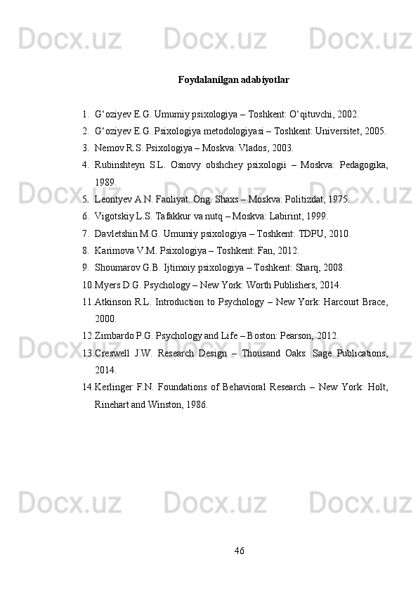 Foydalanilgan adabiyotlar
1. G‘oziyev E.G. Umumiy psixologiya – Toshkent: O‘qituvchi, 2002.
2. G‘oziyev E.G. Psixologiya metodologiyasi – Toshkent: Universitet, 2005.
3. Nemov R.S. Psixologiya – Moskva: Vlados, 2003.
4. Rubinshteyn   S.L.   Osnovy   obshchey   psixologii   –   Moskva:   Pedagogika,
1989.
5. Leontyev A.N. Faoliyat. Ong. Shaxs – Moskva: Politizdat, 1975.
6. Vigotskiy L.S. Tafakkur va nutq – Moskva: Labirint, 1999.
7. Davletshin M.G. Umumiy psixologiya – Toshkent: TDPU, 2010.
8. Karimova V.M. Psixologiya – Toshkent: Fan, 2012.
9. Shoumarov G.B. Ijtimoiy psixologiya – Toshkent: Sharq, 2008.
10. Myers D.G. Psychology – New York: Worth Publishers, 2014.
11. Atkinson R.L. Introduction to Psychology – New York: Harcourt Brace,
2000.
12. Zimbardo P.G. Psychology and Life – Boston: Pearson, 2012.
13. Creswell   J.W.   Research   Design   –   Thousand   Oaks:   Sage   Publications,
2014.
14. Kerlinger   F.N.   Foundations   of   Behavioral   Research   –   New   York:   Holt,
Rinehart and Winston, 1986.
46 