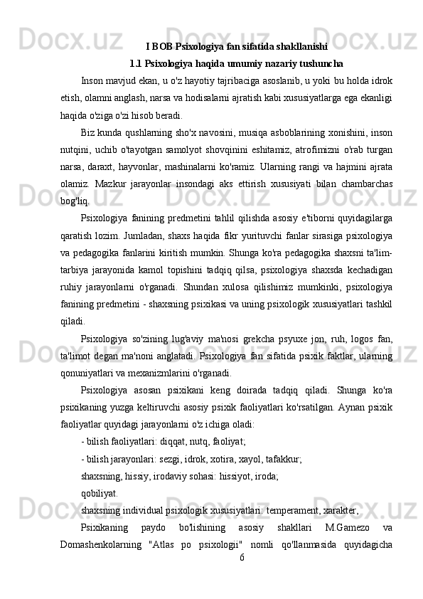 I BOB Psixologiya fan sifatida shakllanishi
1.1  Psixologiya haqida umumiy nazariy tushuncha
Inson mavjud ekan, u o'z hayotiy tajribaciga asoslanib, u yoki bu holda idrok
etish, olamni anglash, narsa va hodisalarni ajratish kabi xususiyatlarga ega ekanligi
haqida o'ziga o'zi hisob beradi.
Biz kunda qushlarning sho'x navosini, musiqa asboblarining xonishini, inson
nutqini,   uchib   o'tayotgan   samolyot   shovqinini   eshitamiz,   atrofimizni   o'rab   turgan
narsa,   daraxt,   hayvonlar,   mashinalarni   ko'ramiz.   Ularning   rangi   va   hajmini   ajrata
olamiz.   Mazkur   jarayonlar   insondagi   aks   ettirish   xususiyati   bilan   chambarchas
bog'liq.
Psixologiya  fanining  predmetini   tahlil  qilishda  asosiy   e'tiborni   quyidagilarga
qaratish lozim. Jumladan, shaxs  haqida fikr yurituvchi fanlar sirasiga psixologiya
va pedagogika fanlarini kiritish mumkin. Shunga ko'ra pedagogika shaxsni ta'lim-
tarbiya   jarayonida   kamol   topishini   tadqiq   qilsa,   psixologiya   shaxsda   kechadigan
ruhiy   jarayonlarni   o'rganadi.   Shundan   xulosa   qilishimiz   mumkinki,   psixologiya
fanining predmetini - shaxsning psixikasi va uning psixologik xususiyatlari tashkil
qiladi.
Psixologiya   so'zining   lug'aviy   ma'nosi   grekcha   psyuxe   jon,   ruh,   logos   fan,
ta'limot   degan   ma'noni   anglatadi.   Psixologiya   fan   sifatida   psixik   faktlar,   ularning
qonuniyatlari va mexanizmlarini o'rganadi.
Psixologiya   asosan   psixikani   keng   doirada   tadqiq   qiladi.   Shunga   ko'ra
psixikaning yuzga keltiruvchi asosiy psixik faoliyatlari ko'rsatilgan. Aynan psixik
faoliyatlar quyidagi jarayonlarni o'z ichiga oladi:
- bilish faoliyatlari: diqqat, nutq, faoliyat;
- bilish jarayonlari: sezgi, idrok, xotira, xayol, tafakkur;
shaxsning, hissiy, irodaviy sohasi: hissiyot, iroda;
qobiliyat.
shaxsning individual psixologik xususiyatlari: temperament, xarakter,
Psixikaning   paydo   bo'lishining   asosiy   shakllari   M.Gamezo   va
Domashenkolarning   "Atlas   po   psixologii"   nomli   qo'llanmasida   quyidagicha
6 