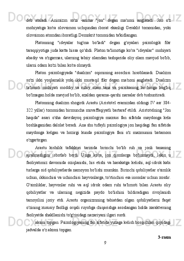 deb   ataladi.   Animizm   so'zi   -anima   "jon"   degan   ma'noni   anglatadi.   Jon   o'z
mohiyatiga   ko'ra   olovsimon   uchqundan   iborat   ekanligi   Geraklit   tomonidan,   yoki
olovsimon atomdan iboratligi Demokrit tomonidan ta'kidlangan.
Platonning   "ideyalar   tug'ma   bo'ladi"   degan   g'oyalari   psixologik   fikr
taraqqiyotiga juda katta hissa qo'shdi. Platon ta'limotiga ko'ra "ideyalar" mohiyati
abadiy va o'zgarmas, ularning tabiiy olamdan tashqarida oliy olam mavjud bo'lib,
ularni odam ko'zi bilan ko'ra olmaydi.
Platon   psixologiyada   "dualizm"   oqimining   asoschisi   hisoblanadi.   Dualizm
so'zi   ikki   yoqlamalik   yoki   ikki   mustaqil   fikr   degan   ma'noni   anglatadi.   Dualizm
ta'limoti   mohiyati   moddiy   va   ruhiy   olam   tana   va   psixikaning   bir-biriga   bog'liq
bo'lmagan holda mavjud bo'lib, azaldan qarama-qarshi narsalar deb tushuntiradi.
Platonning dualizm shogirdi Arastu (Aristotel eramizdan oldingi IV asr 384-
322 yillar) tomonidan birmuncha muvaffaqiyatli bartaraf etildi. Aristotelning "Jon
haqida"   asari   o'sha   davrdayoq   psixologiya   maxsus   fan   sifatida   maydonga   kela
boshlaganidan dalolat beradi. Ana shu tufayli psixologiya jon haqidagi fan sifatida
maydonga   kelgan   va   hozirgi   kunda   psixologiya   fani   o'z   mazmunini   batamom
o'zgartirgan.
Arastu   kishilik   tafakkuri   tarixida   birinchi   bo'lib   ruh   va   jonli   tananing
ajralmasligini   isbotlab   berdi.   Unga   ko'ra,   jon   qismlarga   bo'linmaydi,   lekin   u
faoliyatimiz   davomida   oziqlanishi,   his   etishi   va   harakatga   kelishi,   aql-idrok   kabi
turlarga oid qobiliyatlarda namoyon bo'lishi mumkin. Birinchi qobiliyatlar o'simlik
uchun, ikkinchisi va uchinchisi hayvonlarga, to'rtinchisi esa insonlar uchun xosdir.
O'simliklar,   hayvonlar   ruhi   va   aql   idrok   odam   ruhi   ta'limoti   bilan   Arastu   oliy
qobiliyatlar   va   ularning   negizida   paydo   bo'lishini   bildiradigan   rivojlanish
tamoyilini   joriy   etdi.   Arastu   organizmning   tabiatdan   olgan   qobiliyatlarni   faqat
o'zining xususiy faolligi orqali ruyobga chiqarishga asoslangan holda xarakterning
faoliyatda shakllanishi to'g'risidagi nazariyani ilgari surdi.
aksini topgan. Psixologiyaning fan sifatida yuzaga kelish bosqichlari quyidagi
jadvalda o'z akisni topgan.
3-rasm
9 