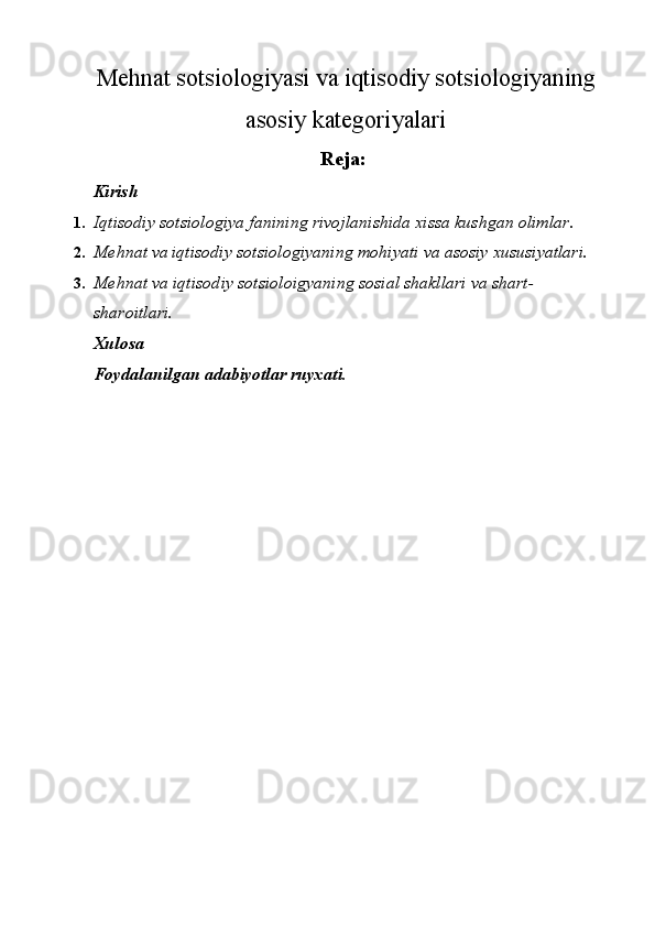 Mehnat sotsiologiyasi va iqtisodiy sotsiologiyaning
asosiy kategoriyalari
Reja: 
Kirish 
1. Iqtisodiy sotsiologiya fanining rivojlanishida xissa kushgan olimlar. 
2. Mehnat va iqtisodiy sotsiologiyaning mohiyati va asosiy xususiyatlari. 
3. Mehnat va iqtisodiy sotsioloigyaning sosial shakllari va shart-
sharoitlari. 
Xulosa 
Foydalanilgan adabiyotlar ruyxati. 
 
 
 
 
 
 
 
 
 
 
 
 
 
 
 
 
 
  