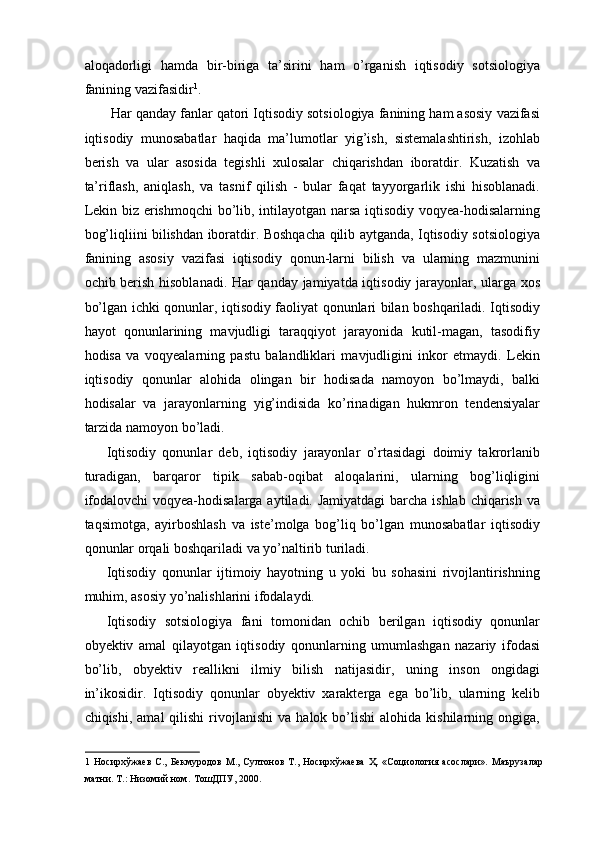 aloqadorligi   hamda   bir-biriga   ta’sirini   ham   o’rganish   iqtisodiy   sotsiologiya
fanining vazifasidir 1
. 
  Har qanday fanlar qatori Iqtisodiy sotsiologiya fanining ham asosiy vazifasi
iqtisodiy   munosabatlar   haqida   ma’lumotlar   yig’ish,   sistemalashtirish,   izohlab
berish   va   ular   asosida   tegishli   xulosalar   chiqarishdan   iboratdir.   Kuzatish   va
ta’riflash,   aniqlash,   va   tasnif   qilish   -   bular   faqat   tayyorgarlik   ishi   hisoblanadi.
Lekin biz erishmoqchi  bo’lib, intilayotgan narsa iqtisodiy voqyea-hodisalarning
bog’liqliini bilishdan iboratdir. Boshqacha qilib aytganda, Iqtisodiy sotsiologiya
fanining   asosiy   vazifasi   iqtisodiy   qonun-larni   bilish   va   ularning   mazmunini
ochib berish hisoblanadi. Har qanday jamiyatda iqtisodiy jarayonlar, ularga xos
bo’lgan ichki qonunlar, iqtisodiy faoliyat qonunlari bilan boshqariladi. Iqtisodiy
hayot   qonunlarining   mavjudligi   taraqqiyot   jarayonida   kutil-magan,   tasodifiy
hodisa   va   voqyealarning   pastu   balandliklari   mavjudligini   inkor   etmaydi.   Lekin
iqtisodiy   qonunlar   alohida   olingan   bir   hodisada   namoyon   bo’lmaydi,   balki
hodisalar   va   jarayonlarning   yig’indisida   ko’rinadigan   hukmron   tendensiyalar
tarzida namoyon bo’ladi. 
Iqtisodiy   qonunlar   deb,   iqtisodiy   jarayonlar   o’rtasidagi   doimiy   takrorlanib
turadigan,   barqaror   tipik   sabab-oqibat   aloqalarini,   ularning   bog’liqligini
ifodalovchi  voqyea-hodisalarga aytiladi. Jamiyatdagi  barcha ishlab chiqarish va
taqsimotga,   ayirboshlash   va   iste’molga   bog’liq   bo’lgan   munosabatlar   iqtisodiy
qonunlar orqali boshqariladi va yo’naltirib turiladi. 
Iqtisodiy   qonunlar   ijtimoiy   hayotning   u   yoki   bu   sohasini   rivojlantirishning
muhim, asosiy yo’nalishlarini ifodalaydi. 
Iqtisodiy   sotsiologiya   fani   tomonidan   ochib   berilgan   iqtisodiy   qonunlar
obyektiv   amal   qilayotgan   iqtisodiy   qonunlarning   umumlashgan   nazariy   ifodasi
bo’lib,   obyektiv   reallikni   ilmiy   bilish   natijasidir,   uning   inson   ongidagi
in’ikosidir.   Iqtisodiy   qonunlar   obyektiv   xarakterga   ega   bo’lib,   ularning   kelib
chiqishi,  amal  qilishi   rivojlanishi  va   halok  bo’lishi  alohida   kishilarning  ongiga,
1   Носирхўжаев   С.,   Бекмуродов   М.,   Султонов   Т.,   Носирхўжаева   Ҳ.   «Социология   асослари».   Маърузалар
матни. Т.: Низомий ном.   ТошДПУ, 2000.  
