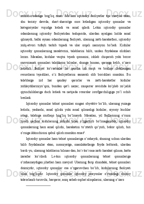xohish-irodasiga   bog’liq   emas.   Ma’lum   iqtisodiy   faoliyatlar   tipi   mavjud   ekan,
shu   tarixiy   davrda,   shart-sharoitga   mos   keladigan   iqtisodiy   qonunlar   va
kategoriyalar   vujudga   keladi   va   amal   qiladi.   Lekin   iqtisodiy   qonunlar
odamlarning   iqtisodiy   faoliyatidan   tashqarida,   ulardan   ajralgan   holda   amal
qilmaydi, balki aynan odamlarning faoliyati, ularning xatti-harakatlari, iqtisodiy
xulq-atvori   tufayli   tarkib   topadi   va   ular   orqali   namoyon   bo’ladi.   Kishilar
iqtisodiy   qonunlarning   xarakterini,   talablarini   bilib,   undan   foydalana   olishlari
lozim.   Masalan,   kishilar   vaqtni   tejash   qonunini,   ishlab   chiqarish   yoki   bozor
muvozanati   qonunlari   talablarini   bilsalar,   shunga   binoan,   qarorga   kelib,   o’zaro
kelishib,   faoliyat   ko’rsatsalar   bir   qancha   ish   vaqti   va   boshqa   cheklangan
resurslarni   tejashlari,   o’z   faoliyatlarini   samarali   olib   borishlari   mumkin.   Bu
talablarga   zid   har   qanday   qarorlar   va   xatti-harakatlar   kishilar
xohlaydilarmiyo’qmi,   bundan   qat’i   nazar,   muqarrar   ravishda   ko’plab   xo’jalik
qiyinchiliklariga   duch   keladi   va   natijada   resurslar   isrofgarchiligiga   yo’l   ochib
beriladi. 
Iqtisodiy  qonunlar  tabiat  qonunlari  singari  obyektiv bo’lib, ularning yuzaga
kelishi,   yashashi,   amal   qilishi   yoki   amal   qilmasligi   kishilar,   siyosiy   kuchlar
istagi,   talabiga   mutlaqo   bog’liq   bo’lmaydi.   Masalan,   yil   fasllarining   o’rnini
hyech   qachon   kishilarning   xohishi   bilan   o’zgartirib   bo’lmaganidek,   iqtisodiy
qonunlarning   ham   amal   qilishi,   harakatini   to’xtatib   qo’yish,   bekor   qilish,   biri
o’rniga ikkinchisini qabul qilish mumkin emas 1
. 
Iqtisodiy qonunlar ham tabiat qonunlariga o’xshaydi, shuning uchun ulardan
bilib   foydalanilar   ekan,   insoniyatga,   mamlakatlarga   foyda   keltiradi,   ulardan
bordi-yu, ularning talablarini bilmas-dan, ko’r-ko’rona xatti-harakat qilinsa, katta
zararlar   ko’riladi.   Le-kin   iqtisodiy   qonunlarning   tabiat   qonunlariga
o’xshamaydigan jihatlari ham mavjud. Ularning farqi shundaki, tabiat qonunlari
doimiydir,   iqtisodiy   qonunlar   esa   o’zgaruvchan   bo’lib,   kishilarning   faoliyati
bilan   bog’liqdir.   Iqtisodiy   qonunlar   iqtisodiy   jarayonlar   o’rtasidagi   doimiy
takrorlanib turuvchi, barqaror, aniq sabab-oqibat aloqalarini, ularning o’zaro 
                              
