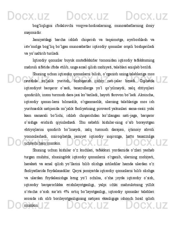 bog’liqligini   ifodalovchi   voqyea-hodisalarning,   munosabatlarning   ilmiy
majmuidir. 
Jamiyatdagi   barcha   ishlab   chiqarish   va   taqsimotga,   ayriboshlash   va
iste’molga   bog’liq   bo’lgan   munosabatlar   iqtisodiy   qonunlar   orqali   boshqariladi
va yo’naltirib turiladi. 
Iqtisodiy   qonunlar   buyuk   mutafakkirlar   tomonidan   iqtisodiy   tafakkurning
mahsuli sifatida ifoda etilib, unga amal qilish mohiyati, talablari aniqlab berildi. 
Shuning uchun iqtisodiy qonunlarni bilish, o’rganish uning talablariga mos
ravishda   xo’jalik   yuritish,   boshqarish   ijobiy   nati-jalar   beradi.   Oqibatda
iqtisodiyot   barqaror   o’sadi,   tanazullarga   yo’l   qo’yilmaydi,   xalq   ehtiyojlari
qondirilib, inson turmush dara-jasi ko’tariladi, hayoti farovon bo’ladi. Aksincha,
iqtisodiy   qonun-larni   bilmaslik,   o’rganmaslik,   ularning   talablariga   mos   ish
yuritmaslik   natijasida   xo’jalik   faoliyatining   pirovard   yakunlari   sama-rasiz   yoki
kam   samarali   bo’lishi,   ishlab   chiqarishdan   ko’zlangan   nati-jaga,   barqaror
o’sishga   erishish   qiyinlashadi.   Shu   sababli   kishilar-ning   o’sib   borayotgan
ehtiyojlarini   qondirib   bo’lmaydi,   xalq   turmush   darajasi,   ijtimoiy   ahvoli
yomonlashadi,   oxiroqibatda   jamiyat   iqtisodiy   inqirozga,   hatto   tanazzulga
uchrashi ham mumkin. 
Shuning   uchun   kishilar   o’z   kuchlari,   tafakkuri   yordamida   o’zlari   yashab
turgan   muhitni,   shuningdek   iqtisodiy   qonunlarni   o’rganib,   ularning   mohiyati,
harakati   va   amal   qilish   yo’llarini   bilib   olishga   intiladilar   hamda   ulardan   o’z
faoliyatlarida foydalanadilar. Qaysi jamiyatda iqtisodiy qonunlarni bilib olishga
va   ulardan   foydalanishga   keng   yo’l   ochilsa,   o’sha   joyda   iqtisodiy   o’sish,
iqtisodiy   barqarorlikka   erishilayotganligi,   yalpi   ichki   mahsulotning   yillik
o’rtacha   o’sish   sur’ati   4%   ortiq   bo’layotganligi,   iqtisodiy   qonunlar   talablari
asosida   ish   olib   borilayotganligining   natijasi   ekanligiga   ishonch   hosil   qilish
mumkin.  