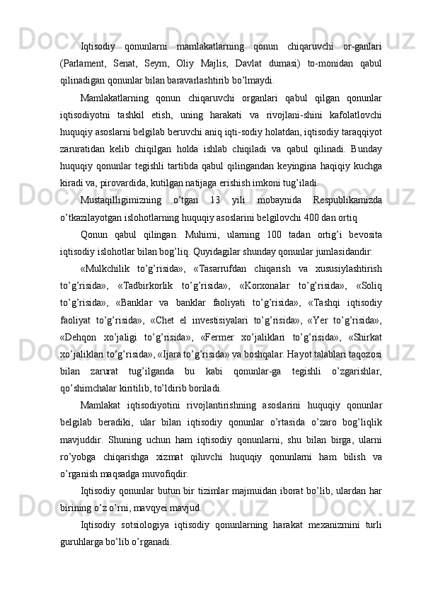 Iqtisodiy   qonunlarni   mamlakatlarning   qonun   chiqaruvchi   or-ganlari
(Parlament,   Senat,   Seym,   Oliy   Majlis,   Davlat   dumasi)   to-monidan   qabul
qilinadigan qonunlar bilan baravarlashtirib bo’lmaydi. 
Mamlakatlarning   qonun   chiqaruvchi   organlari   qabul   qilgan   qonunlar
iqtisodiyotni   tashkil   etish,   uning   harakati   va   rivojlani-shini   kafolatlovchi
huquqiy asoslarni belgilab beruvchi aniq iqti-sodiy holatdan, iqtisodiy taraqqiyot
zaruratidan   kelib   chiqilgan   holda   ishlab   chiqiladi   va   qabul   qilinadi.   Bunday
huquqiy   qonunlar   tegishli   tartibda   qabul   qilingandan   keyingina   haqiqiy   kuchga
kiradi va, pirovardida, kutilgan natijaga erishish imkoni tug’iladi. 
Mustaqilligimizning   o’tgan   13   yili   mobaynida   Respublikamizda
o’tkazilayotgan islohotlarning huquqiy asoslarini belgilovchi 400 dan ortiq 
Qonun   qabul   qilingan.   Muhimi,   ularning   100   tadan   ortig’i   bevosita
iqtisodiy islohotlar bilan bog’liq. Quyidagilar shunday qonunlar jumlasidandir: 
«Mulkchilik   to’g’risida»,   «Tasarrufdan   chiqarish   va   xususiylashtirish
to’g’risida»,   «Tadbirkorlik   to’g’risida»,   «Korxonalar   to’g’risida»,   «Soliq
to’g’risida»,   «Banklar   va   banklar   faoliyati   to’g’risida»,   «Tashqi   iqtisodiy
faoliyat   to’g’risida»,   «Chet   el   investisiyalari   to’g’risida»,   «Yer   to’g’risida»,
«Dehqon   xo’jaligi   to’g’risida»,   «Fermer   xo’jaliklari   to’g’risida»,   «Shirkat
xo’jaliklari to’g’risida», «Ijara to’g’risida» va boshqalar. Hayot talablari taqozosi
bilan   zarurat   tug’ilganda   bu   kabi   qonunlar-ga   tegishli   o’zgarishlar,
qo’shimchalar kiritilib, to’ldirib boriladi. 
Mamlakat   iqtisodiyotini   rivojlantirishning   asoslarini   huquqiy   qonunlar
belgilab   beradiki,   ular   bilan   iqtisodiy   qonunlar   o’rtasida   o’zaro   bog’liqlik
mavjuddir.   Shuning   uchun   ham   iqtisodiy   qonunlarni,   shu   bilan   birga,   ularni
ro’yobga   chiqarishga   xizmat   qiluvchi   huquqiy   qonunlarni   ham   bilish   va
o’rganish maqsadga muvofiqdir. 
Iqtisodiy qonunlar butun bir  tizimlar  majmuidan iborat bo’lib, ulardan har
birining o’z o’rni, mavqyei mavjud. 
Iqtisodiy   sotsiologiya   iqtisodiy   qonunlarning   harakat   mexanizmini   turli
guruhlarga bo’lib o’rganadi.  