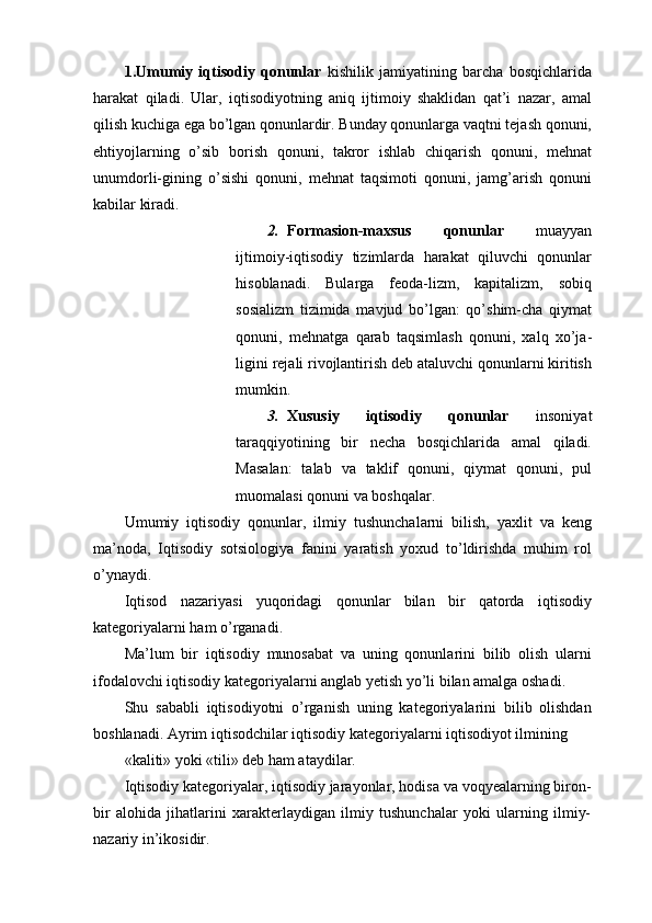 1.Umumiy   iqtisodiy   qonunlar   kishilik   jamiyatining   barcha   bosqichlarida
harakat   qiladi.   Ular,   iqtisodiyotning   aniq   ijtimoiy   shaklidan   qat’i   nazar,   amal
qilish kuchiga ega bo’lgan qonunlardir. Bunday qonunlarga vaqtni tejash qonuni,
ehtiyojlarning   o’sib   borish   qonuni,   takror   ishlab   chiqarish   qonuni,   mehnat
unumdorli-gining   o’sishi   qonuni,   mehnat   taqsimoti   qonuni,   jamg’arish   qonuni
kabilar kiradi. 
2. Formasion-maxsus   qonunlar   muayyan
ijtimoiy-iqtisodiy   tizimlarda   harakat   qiluvchi   qonunlar
hisoblanadi.   Bularga   feoda-lizm,   kapitalizm,   sobiq
sosializm   tizimida   mavjud   bo’lgan:   qo’shim-cha   qiymat
qonuni,   mehnatga   qarab   taqsimlash   qonuni,   xalq   xo’ja-
ligini rejali rivojlantirish deb ataluvchi qonunlarni kiritish
mumkin. 
3. Xususiy   iqtisodiy   qonunlar   insoniyat
taraqqiyotining   bir   necha   bosqichlarida   amal   qiladi.
Masalan:   talab   va   taklif   qonuni,   qiymat   qonuni,   pul
muomalasi qonuni va boshqalar. 
Umumiy   iqtisodiy   qonunlar,   ilmiy   tushunchalarni   bilish,   yaxlit   va   keng
ma’noda,   Iqtisodiy   sotsiologiya   fanini   yaratish   yoxud   to’ldirishda   muhim   rol
o’ynaydi. 
Iqtisod   nazariyasi   yuqoridagi   qonunlar   bilan   bir   qatorda   iqtisodiy
kategoriyalarni ham o’rganadi. 
Ma’lum   bir   iqtisodiy   munosabat   va   uning   qonunlarini   bilib   olish   ularni
ifodalovchi iqtisodiy kategoriyalarni anglab yetish yo’li bilan amalga oshadi. 
Shu   sababli   iqtisodiyotni   o’rganish   uning   kategoriyalarini   bilib   olishdan
boshlanadi. Ayrim iqtisodchilar iqtisodiy kategoriyalarni iqtisodiyot ilmining 
«kaliti» yoki «tili» deb ham ataydilar. 
Iqtisodiy kategoriyalar, iqtisodiy jarayonlar, hodisa va voqyealarning biron-
bir   alohida   jihatlarini   xarakterlaydigan   ilmiy   tushunchalar   yoki   ularning   ilmiy-
nazariy in’ikosidir.  