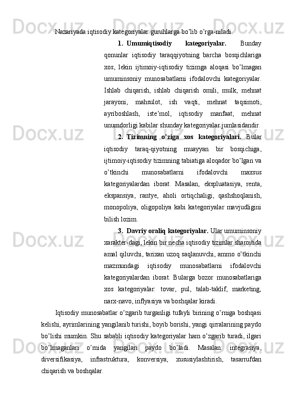 Nazariyada iqtisodiy kategoriyalar guruhlarga bo’lib o’rga-niladi. 
1. Umumiqtisodiy   kategoriyalar.   Bunday
qonunlar   iqtisodiy   taraqqiyotning   barcha   bosqichlariga
xos,   lekin   ijtimoiy-iqtisodiy   tizimga   aloqasi   bo’lmagan
umuminsoniy   munosabatlarni   ifodalovchi   kategoriyalar.
Ishlab   chiqarish,   ishlab   chiqarish   omili,   mulk,   mehnat
jarayoni,   mahsulot,   ish   vaqti,   mehnat   taqsimoti,
ayriboshlash,   iste’mol,   iqtisodiy   manfaat,   mehnat
unumdorligi kabilar shunday kategoriyalar jumlasidandir.
2. Tizimning   o’ziga   xos   kategoriyalari.   Bular
iqtisodiy   taraq-qiyotning   muayyan   bir   bosqichiga,
ijtimoiy-iqtisodiy tizimning tabiatiga aloqador bo’lgan va
o’tkinchi   munosabatlarni   ifodalovchi   maxsus
kategoriyalardan   iborat.   Masalan,   ekspluatasiya,   renta,
ekspansiya,   rantye,   aholi   ortiqchaligi,   qashshoqlanish,
monopoliya,   oligopoliya   kabi   kategoriyalar   mavjudligini
bilish lozim. 
3. Davriy oraliq kategoriyalar.  Ular umuminsoniy
xarakter-dagi, lekin bir necha iqtisodiy tizimlar sharoitida
amal qiluvchi, tarixan uzoq saqlanuvchi, ammo o’tkinchi
mazmundagi   iqtisodiy   munosabatlarni   ifodalovchi
kategoriyalardan   iborat.   Bularga   bozor   munosabatlariga
xos   kategoriyalar:   tovar,   pul,   talab-taklif,   marketing,
narx-navo, inflyasiya va boshqalar kiradi. 
Iqtisodiy munosabatlar o’zgarib turganligi tufayli birining o’rniga boshqasi
kelishi, ayrimlarining yangilanib turishi, boyib borishi, yangi qirralarining paydo
bo’lishi mumkin. Shu sababli iqtisodiy kategoriyalar ham o’zgarib turadi, ilgari
bo’lmaganlari   o’rnida   yangilari   paydo   bo’ladi.   Masalan:   integrasiya,
diversifikasiya,   infrastruktura,   konversiya,   xususiylashtirish,   tasarrufdan
chiqarish va boshqalar.  
