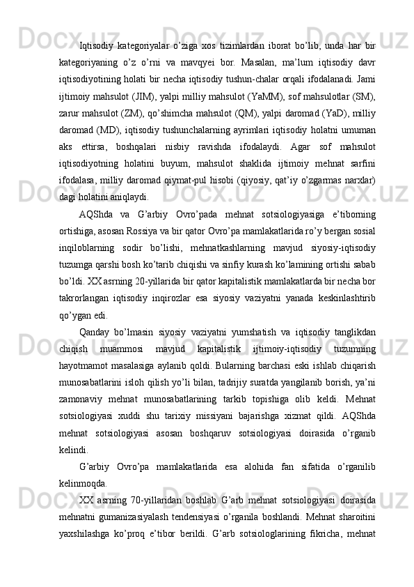 Iqtisodiy   kategoriyalar   o’ziga   xos   tizimlardan   iborat   bo’lib,   unda   har   bir
kategoriyaning   o’z   o’rni   va   mavqyei   bor.   Masalan,   ma’lum   iqtisodiy   davr
iqtisodiyotining holati bir necha iqtisodiy tushun-chalar orqali ifodalanadi. Jami
ijtimoiy mahsulot (JIM), yalpi milliy mahsulot (YaMM), sof mahsulotlar (SM),
zarur mahsulot (ZM), qo’shimcha mahsulot (QM), yalpi daromad (YaD), milliy
daromad   (MD),   iqtisodiy   tushunchalarning   ayrimlari   iqtisodiy   holatni   umuman
aks   ettirsa,   boshqalari   nisbiy   ravishda   ifodalaydi.   Agar   sof   mahsulot
iqtisodiyotning   holatini   buyum,   mahsulot   shaklida   ijtimoiy   mehnat   sarfini
ifodalasa,  milliy daromad qiymat-pul  hisobi  (qiyosiy, qat’iy o’zgarmas narxlar)
dagi holatini aniqlaydi. 
AQShda   va   G’arbiy   Ovro’pada   mehnat   sotsiologiyasiga   e’tiborning
ortishiga, asosan Rossiya va bir qator Ovro’pa mamlakatlarida ro’y bergan sosial
inqiloblarning   sodir   bo’lishi,   mehnatkashlarning   mavjud   siyosiy-iqtisodiy
tuzumga qarshi bosh ko’tarib chiqishi va sinfiy kurash ko’lamining ortishi sabab
bo’ldi. XX asrning 20-yillarida bir qator kapitalistik mamlakatlarda bir necha bor
takrorlangan   iqtisodiy   inqirozlar   esa   siyosiy   vaziyatni   yanada   keskinlashtirib
qo’ygan edi. 
Qanday   bo’lmasin   siyosiy   vaziyatni   yumshatish   va   iqtisodiy   tanglikdan
chiqish   muammosi   mavjud   kapitalistik   ijtimoiy-iqtisodiy   tuzumning
hayotmamot   masalasiga   aylanib   qoldi.  Bularning   barchasi   eski   ishlab   chiqarish
munosabatlarini isloh qilish yo’li bilan, tadrijiy suratda yangilanib borish, ya’ni
zamonaviy   mehnat   munosabatlarining   tarkib   topishiga   olib   keldi.   Mehnat
sotsiologiyasi   xuddi   shu   tarixiy   missiyani   bajarishga   xizmat   qildi.   AQShda
mehnat   sotsiologiyasi   asosan   boshqaruv   sotsiologiyasi   doirasida   o’rganib
kelindi. 
G’arbiy   Ovro’pa   mamlakatlarida   esa   alohida   fan   sifatida   o’rganilib
kelinmoqda. 
XX   asrning   70-yillaridan   boshlab   G’arb   mehnat   sotsiologiyasi   doirasida
mehnatni   gumanizasiyalash   tendensiyasi   o’rganila   boshlandi.   Mehnat   sharoitini
yaxshilashga   ko’proq   e’tibor   berildi.   G’arb   sotsiologlarining   fikricha,   mehnat 