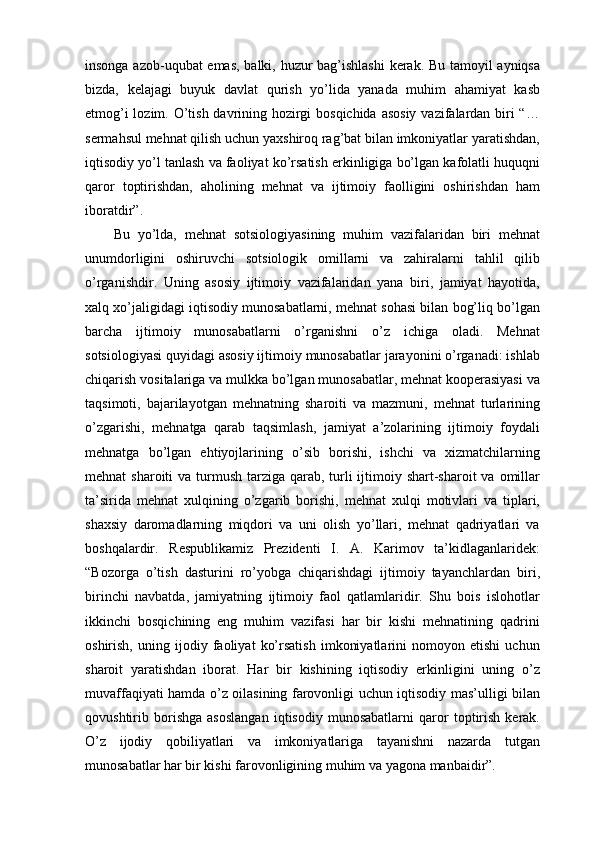insonga azob-uqubat emas, balki, huzur bag’ishlashi  kerak. Bu tamoyil ayniqsa
bizda,   kelajagi   buyuk   davlat   qurish   yo’lida   yanada   muhim   ahamiyat   kasb
etmog’i  lozim. O’tish davrining hozirgi  bosqichida  asosiy  vazifalardan biri  “…
sermahsul mehnat qilish uchun yaxshiroq rag’bat bilan imkoniyatlar yaratishdan,
iqtisodiy yo’l tanlash va faoliyat ko’rsatish erkinligiga bo’lgan kafolatli huquqni
qaror   toptirishdan,   aholining   mehnat   va   ijtimoiy   faolligini   oshirishdan   ham
iboratdir”. 
Bu   yo’lda,   mehnat   sotsiologiyasining   muhim   vazifalaridan   biri   mehnat
unumdorligini   oshiruvchi   sotsiologik   omillarni   va   zahiralarni   tahlil   qilib
o’rganishdir.   Uning   asosiy   ijtimoiy   vazifalaridan   yana   biri,   jamiyat   hayotida,
xalq xo’jaligidagi iqtisodiy munosabatlarni, mehnat sohasi bilan bog’liq bo’lgan
barcha   ijtimoiy   munosabatlarni   o’rganishni   o’z   ichiga   oladi.   Mehnat
sotsiologiyasi quyidagi asosiy ijtimoiy munosabatlar jarayonini o’rganadi: ishlab
chiqarish vositalariga va mulkka bo’lgan munosabatlar, mehnat kooperasiyasi va
taqsimoti,   bajarilayotgan   mehnatning   sharoiti   va   mazmuni,   mehnat   turlarining
o’zgarishi,   mehnatga   qarab   taqsimlash,   jamiyat   a’zolarining   ijtimoiy   foydali
mehnatga   bo’lgan   ehtiyojlarining   o’sib   borishi,   ishchi   va   xizmatchilarning
mehnat  sharoiti  va turmush tarziga qarab, turli  ijtimoiy shart-sharoit  va omillar
ta’sirida   mehnat   xulqining   o’zgarib   borishi,   mehnat   xulqi   motivlari   va   tiplari,
shaxsiy   daromadlarning   miqdori   va   uni   olish   yo’llari,   mehnat   qadriyatlari   va
boshqalardir.   Respublikamiz   Prezidenti   I.   A.   Karimov   ta’kidlaganlaridek:
“Bozorga   o’tish   dasturini   ro’yobga   chiqarishdagi   ijtimoiy   tayanchlardan   biri,
birinchi   navbatda,   jamiyatning   ijtimoiy   faol   qatlamlaridir.   Shu   bois   islohotlar
ikkinchi   bosqichining   eng   muhim   vazifasi   har   bir   kishi   mehnatining   qadrini
oshirish,   uning   ijodiy   faoliyat   ko’rsatish   imkoniyatlarini   nomoyon   etishi   uchun
sharoit   yaratishdan   iborat.   Har   bir   kishining   iqtisodiy   erkinligini   uning   o’z
muvaffaqiyati hamda o’z oilasining farovonligi uchun iqtisodiy mas’ulligi bilan
qovushtirib   borishga   asoslangan   iqtisodiy   munosabatlarni   qaror   toptirish   kerak.
O’z   ijodiy   qobiliyatlari   va   imkoniyatlariga   tayanishni   nazarda   tutgan
munosabatlar har bir kishi farovonligining muhim va yagona manbaidir”.  