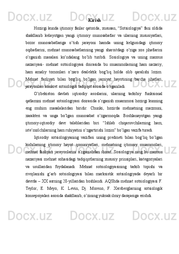 Kirish 
Hozirgi kunda ijtimoiy fanlar qatorida, xususan, “Sotsiologiya” fani oldida
shakllanib   kelayotgan   yangi   ijtimoiy   munosabatlar   va   ularning   xususiyatlari,
bozor   munosabatlariga   o’tish   jarayoni   hamda   uning   kelgusidagi   ijtimoiy
oqibatlarini,   mehnat   munosabatlarining   yangi   sharoitdagi   o’ziga   xos   jihatlarini
o’rganish   masalasi   ko’ndalang   bo’lib   turibdi.   Sosiologiya   va   uning   maxsus
nazariyasi-   mehnat   sotsiologiyasi   doirasida   bu   muammolarning   ham   nazariy,
ham   amaliy   tomonlari   o’zaro   dealektik   bog’liq   holda   olib   qaralishi   lozim.
Mehnat   faoliyati   bilan   bog’liq   bo’lgan   jamiyat   hayotining   barcha   jihatlari,
jarayonlari konkret sotsiologik tadqiqot asosida o’rganiladi. 
O’zbekiston   davlati   iqtisodiy   asoslarini,   ularning   tarkibiy   funksional
qatlamini mehnat sotsiologiyasi  doirasida o’rganish muammosi hozirgi kunning
eng   muhim   masalalaridan   biridir.   Chunki,   hozirda   mehnatning   mazmuni,
xarakteri   va   unga   bo’lgan   munosabat   o’zgarmoqda.   Boshlanayotgan   yangi
ijtimoiy-iqtisodiy   davr   talablaridan   biri   “Ishlab   chiqaruvchilarning   ham,
iste’molchilarning ham ruhiyatini o’zgartirishi lozim” bo’lgan vazifa turadi. 
Iqtisodiy   sotsiologiyaning   vazifasi   uning   predmeti   bilan   bog’liq   bo’lgan
kishilarning   ijtimoiy   hayot   qonuniyatlari,   mehnatning   ijtimoiy   muammolari,
mehnat   faoliyati   jarayonlarini   o’rganishdan   iborat.   Sosiologiya   ning  bu   maxsus
nazariyasi   mehnat   sohasidagi   tadqiqotlarning   xususiy   prinsiplari,   kategoriyalari
va   usullaridan   foydalanadi.   Mehnat   sotsiologiyasining   tarkib   topishi   va
rivojlanishi   g’arb   sotsiologiyasi   bilan   marksistik   sotsiologiyada   deyarli   bir
davrda – XX asrning 20-yillaridan boshlandi. AQShda mehnat sotsiologiyasi  F.
Teylor,   E.   Meyo,   K.   Levin,   Dj.   Moreno,   F.   Xersberglarning   sotsiologik
konsepsiyalari asosida shakllanib, o’zining yuksak ilmiy darajasiga erishdi.  