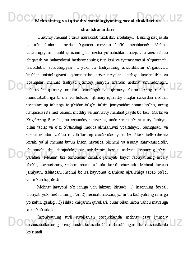Mehnatning va iqtisodiy sotsiologiyaning sosial shakllari va
shartsharoitlari
Umumiy mehnat o’zida murakkab tuzilishni ifodalaydi. Buning natijasida
u   to’la   fanlar   qatorida   o’rganish   mavzusi   bo’lib   hisoblanadi.   Mehnat
sotsiologiyasini   tahlil   qilishning   bir   necha   yo’nalishlari   mavjud:   biznes,   ishlab
chiqarish   va   hokazolarni   boshqarishning   tuzilishi   va   iyerarxiyasini   o’rganuvchi
tashkilotlar   sotsiologiyasi;   u   yoki   bu   faoliyatning   afzalliklarini   o’rganuvchi
kasblar   sotsiologiyasi,   qimmatbaho   oriyentasiyalar,   kasbga   layoqatlilik   va
boshqalar;   mehnat   faoliyati   ijtimoiy   jarayon   sifatida;   mehnat   unumdorligini
oshiruvchi   ijtimoiy   omillar;   texnologik   va   ijtimoiy   sharoitlarning   mehnat
munosabatlariga   ta’siri   va   hokazo.   Ijtimoiy-iqtisodiy   nuqtai   nazardan   mehnat
insonlarning   tabiatga   to’g’ridan-to’g’ri   ta’siri   jarayonidan   iborat   bo’lib,   uning
natijasida iste’mol bahosi, moddiy va ma’naviy manfaat paydo bo’ladi. Marks va
Engelsning   fikricha,   bu   «shunday   jarayonki,   unda   inson   o’z   xususiy   faoliyati
bilan   tabiat   va   o’zi   o’rtasidagi   modda   almashuvni   vositalaydi,   boshqaradi   va
nazrat   qiladi».   Ushbu   mualliflarning   asralaridan   yana   bir   fikrni   keltirishimiz
kerak,   ya’ni   mehnat   butun   inson   hayotida   birinchi   va   asosiy   shart-sharoitdir,
chunonchi   shu   darajadaki,   biz   aytishimiz   kerak:   mehnat   insonning   o’zini
yaratadi.   Mehnat   biz   tomondan   kishilik   jamiyati   hayot   faoliyatining   asosiy
shakli,   turmushning   muhim   sharti   sifatida   ko’rib   chiqiladi.   Mehnat   tarixan
jamiyatni   tabiatdan,   insonni   bo’lsa   hayvonot   olamidan   ajralishiga   sabab   bo’ldi
va imkon tug’dirdi. 
Mehnat   jarayoni   o’z   ichiga   uch   lahzani   kiritadi:   1)   insonning   foydali
faoliyati yoki mehnatning o’zi; 2) mehnat mavzusi, ya’ni bu faoliyatning nimaga
yo’naltirilganligi; 3) ishlab chiqarish qurollari, bular bilan inson ushbu mavzuga
ta’sir ko’rsatadi. 
Insoniyatning   turli   rivojlanish   bosqichlarida   mehnat   davr   ijtimoiy
munosabatlarining   rivojlanish   ko’rsatkichlari   hisoblangan   turli   shakllarda
ko’rinadi.  