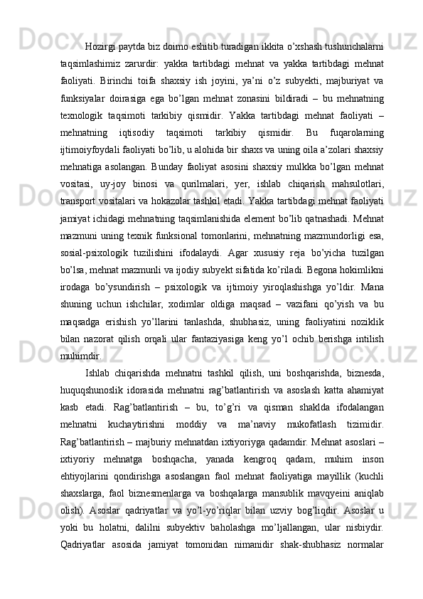 Hozirgi paytda biz doimo eshitib turadigan ikkita o’xshash tushunchalarni
taqsimlashimiz   zarurdir:   yakka   tartibdagi   mehnat   va   yakka   tartibdagi   mehnat
faoliyati.   Birinchi   toifa   shaxsiy   ish   joyini,   ya’ni   o’z   subyekti,   majburiyat   va
funksiyalar   doirasiga   ega   bo’lgan   mehnat   zonasini   bildiradi   –   bu   mehnatning
texnologik   taqsimoti   tarkibiy   qismidir.   Yakka   tartibdagi   mehnat   faoliyati   –
mehnatning   iqtisodiy   taqsimoti   tarkibiy   qismidir.   Bu   fuqarolarning
ijtimoiyfoydali faoliyati bo’lib, u alohida bir shaxs va uning oila a’zolari shaxsiy
mehnatiga   asolangan.   Bunday   faoliyat   asosini   shaxsiy   mulkka   bo’lgan   mehnat
vositasi,   uy-joy   binosi   va   qurilmalari,   yer,   ishlab   chiqarish   mahsulotlari,
transport vositalari va hokazolar tashkil etadi. Yakka tartibdagi mehnat faoliyati
jamiyat ichidagi mehnatning taqsimlanishida element bo’lib qatnashadi. Mehnat
mazmuni   uning   texnik   funksional   tomonlarini,   mehnatning   mazmundorligi   esa,
sosial-psixologik   tuzilishini   ifodalaydi.   Agar   xususiy   reja   bo’yicha   tuzilgan
bo’lsa, mehnat mazmunli va ijodiy subyekt sifatida ko’riladi. Begona hokimlikni
irodaga   bo’ysundirish   –   psixologik   va   ijtimoiy   yiroqlashishga   yo’ldir.   Mana
shuning   uchun   ishchilar,   xodimlar   oldiga   maqsad   –   vazifani   qo’yish   va   bu
maqsadga   erishish   yo’llarini   tanlashda,   shubhasiz,   uning   faoliyatini   noziklik
bilan   nazorat   qilish   orqali   ular   fantaziyasiga   keng   yo’l   ochib   berishga   intilish
muhimdir. 
Ishlab   chiqarishda   mehnatni   tashkil   qilish,   uni   boshqarishda,   biznesda,
huquqshunoslik   idorasida   mehnatni   rag’batlantirish   va   asoslash   katta   ahamiyat
kasb   etadi.   Rag’batlantirish   –   bu,   to’g’ri   va   qisman   shaklda   ifodalangan
mehnatni   kuchaytirishni   moddiy   va   ma’naviy   mukofatlash   tizimidir.
Rag’batlantirish – majburiy mehnatdan ixtiyoriyga qadamdir. Mehnat asoslari –
ixtiyoriy   mehnatga   boshqacha,   yanada   kengroq   qadam,   muhim   inson
ehtiyojlarini   qondirishga   asoslangan   faol   mehnat   faoliyatiga   mayillik   (kuchli
shaxslarga,   faol   biznesmenlarga   va   boshqalarga   mansublik   mavqyeini   aniqlab
olish).   Asoslar   qadriyatlar   va   yo’l-yo’riqlar   bilan   uzviy   bog’liqdir.   Asoslar   u
yoki   bu   holatni,   dalilni   subyektiv   baholashga   mo’ljallangan,   ular   nisbiydir.
Qadriyatlar   asosida   jamiyat   tomonidan   nimanidir   shak-shubhasiz   normalar 