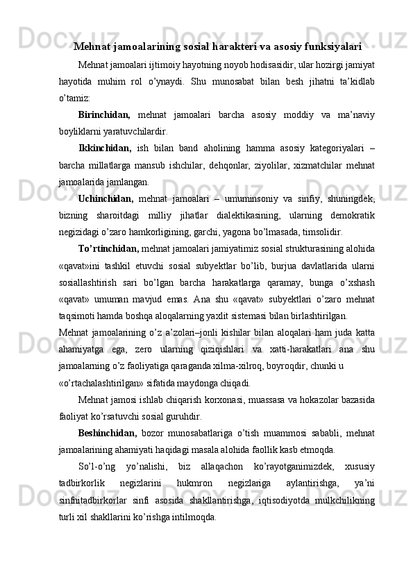 Mehnat jamoalarining sosial harakteri va asosiy funksiyalari
Mehnat jamoalari ijtimoiy hayotning noyob hodisasidir, ular hozirgi jamiyat
hayotida   muhim   rol   o’ynaydi.   Shu   munosabat   bilan   besh   jihatni   ta’kidlab
o’tamiz: 
Birinchidan,   mehnat   jamoalari   barcha   asosiy   moddiy   va   ma’naviy
boyliklarni yaratuvchilardir. 
Ikkinchidan,   ish   bilan   band   aholining   hamma   asosiy   kategoriyalari   –
barcha   millatlarga   mansub   ishchilar,   dehqonlar,   ziyolilar,   xizmatchilar   mehnat
jamoalarida jamlangan. 
Uchinchidan,   mehnat   jamoalari   –   umuminsoniy   va   sinfiy,   shuningdek,
bizning   sharoitdagi   milliy   jihatlar   dialektikasining,   ularning   demokratik
negizidagi o’zaro hamkorligining, garchi, yagona bo’lmasada, timsolidir. 
To’rtinchidan,  mehnat jamoalari jamiyatimiz sosial strukturasining alohida
«qavat»ini   tashkil   etuvchi   sosial   subyektlar   bo’lib,   burjua   davlatlarida   ularni
sosiallashtirish   sari   bo’lgan   barcha   harakatlarga   qaramay,   bunga   o’xshash
«qavat»   umuman   mavjud   emas.   Ana   shu   «qavat»   subyektlari   o’zaro   mehnat
taqsimoti hamda boshqa aloqalarning yaxlit sistemasi bilan birlashtirilgan. 
Mehnat   jamoalarining   o’z   a’zolari–jonli   kishilar   bilan   aloqalari   ham   juda   katta
ahamiyatga   ega,   zero   ularning   qiziqishlari   va   xatti-harakatlari   ana   shu
jamoalarning o’z faoliyatiga qaraganda xilma-xilroq, boyroqdir, chunki u 
«o’rtachalashtirilgan» sifatida maydonga chiqadi. 
Mehnat jamosi ishlab chiqarish korxonasi, muassasa va hokazolar bazasida
faoliyat ko’rsatuvchi sosial guruhdir. 
Beshinchidan,   bozor   munosabatlariga   o’tish   muammosi   sababli,   mehnat
jamoalarining ahamiyati haqidagi masala alohida faollik kasb etmoqda. 
So’l-o’ng   yo’nalishi,   biz   allaqachon   ko’rayotganimizdek,   xususiy
tadbirkorlik   negizlarini   hukmron   negizlariga   aylantirishga,   ya’ni
sinfnitadbirkorlar   sinfi   asosida   shakllantirishga,   iqtisodiyotda   mulkchilikning
turli xil shakllarini ko’rishga intilmoqda.  