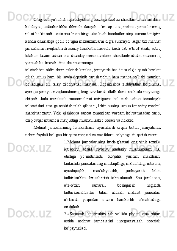 O’ng-so’l yo’nalish iqtisodiyotning bozorga daxlsiz shakllari ustun turishini
ko’zlaydi,   tadbirkorlikka   ikkinchi   darajali   o’rin   ajratadi,   mehnat   jamoalarining
rolini bo’rttiradi, lekin shu bilan birga ular kuch-harakatlarining samaradorligini
keskin oshirishga qodir bo’lgan mexanzimlarni olg’a surmaydi. Agar biz mehnat
jamoalarini rivojlantirish asosiy harakatlantiruvchi kuch deb e’tirof etsak, sobiq
totalitar   tuzum   uchun   ana   shunday   mexanizmlarni   shakllantirishdan   muhimroq
yumush bo’lmaydi. Ana shu muammoga 
to’xtashdan oldin shuni eslatish kerakki, jamiyatda har doim olg’a qarab harakat
qilish uchun ham, bir joyda depsinib turush uchun ham manba bo’lishi mumkin
bo’ladigan   bir   talay   ziddiyatlar   mavjud.   Depsinishda   ziddiyatlar   ko’pincha,
ayniqsa jamiyat  rivojlanishining teng davrlarida illatli doira shaklida maydonga
chiqadi.   Juda   murakkab   muammolarni   oxirigacha   hal   etish   uchun   texnologik
to’ntarishni amalga oshirish talab qilinadi, lekin buning uchun iqtisodiy maqbul
sharoitlar zarur. Yoki  qishloqqa sanoat  tomonidan yordam ko’rsatmasdan  turib,
oziq-ovqat muamosi mavjudligi mushkullashib boradi va hokazo. 
Mehnat   jamoalarining   harakatlarini   uyushtirish   orqali   butun   jamiyatimiz
uchun foydali bo’lgan bir qator maqsad va vazifalarni ro’yobga chiqarish zarur: 
1. Mehnat   jamoalarining   kuch-g’ayrati   eng   yirik   texnik-
iqtisodiy,   sosial,   siyosiy,   madaniy   muammolarni   hal
etishga   yo’naltiriladi.   Xo’jalik   yuritish   shakllarini
tanlashda jamoalarning mustaqilligi, mehnatdagi intizom,
uyushqoqlik,   mas’uliyatlilik,   jonkuyarlik   bilan
tadbirkorlikni   birlashtirish   ta’minlanadi.   Shu   jumladan,
o’z-o’zini   samarali   boshqarish   negizida
tadbirkorrahbarlar   bilan   ishlash   mehnat   jamoalari
o’rtasida   yaqindan   o’zaro   hamkorlik   o’rnatilishiga
erishiladi. 
2. «Samarali,   konstruktiv   ish   yo’lida   plyuralizm»   shiori
ostida   mehnat   jamoalarini   integrasiyalash   potesiali
ko’paytiriladi.  