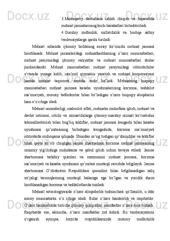 3. Mintaqaviy   dasturlarni   ishlab   chiqish   va   bajarishda
mehnat jamoalarining kuch-harakatlari birlashtiriladi. 
4. Guruhiy   xudbinlik,   millatchilik   va   boshqa   salbiy
tendensiyalarga qarshi turiladi.  
Mehnat   sohasida   ijtimoiy   birlikning   asosiy   ko’rinishi   mehnat   jamoasi
hisoblanadi.   Mehnat   jamoalaridagi   mehnatkashlarning   o’zaro   munosabatlari,
mehnat   jarayonidagi   ijtimoiy   vaziyatlar   va   mehnat   munosabatlari   shular
jumlasidandir.   Mehnat   munosabatlari   mehnat   jarayonidagi   ishtirokchilar
o’rtasida   yuzaga   kelib,   iste’mol   qiymatini   yaratish   va   mehnat   kooperasiyasi
hamda   mehnat   taqsimoti   asosida   sodir   bo’ladi.   Mehnatning   huquqiy
munosabatlari   mehnat   jamoasi   kasaba   uyushmalarining   korxona,   tashkilot
ma’muriyati,   xususiy   tadbirkorlar   bilan   bo’ladigan   o’zaro   huquqiy   aloqalarini
ham o’z ichiga oladi. 
Mehnat unumdorligi, mahsulot sifati, mehnatni muhofaza qilish, mehnat va
davlat   intizomi,   ishchi   va   xizmatchilarga   ijtimoiy-maishiy   xizmat   ko’rsatishni
takomillashtirish   bilan   bog’liq   takliflar,   mehnat   jamoasi   kengashi   bilan   kasaba
uyushmasi   qo’mitasining   birlashgan   kengashida,   korxona   ma’muriyati
ishtirokida muhoqama qilinada. Shundan so’ng tushgan qo’shimchlar va takliflar
bilan   qayta   ko’rib   chiqilgan   jamoa   shartnamasi   korxona   mehnat   jamoasining
umumiy   yig’ilishiga   muhokama   va   qabul   qilish   uchun   tavsiya   etiladi.   Jamoa
shartnomasi   tarkibiy   qismlari   va   mazmunini   mehnat   jamoasi,   korxona
ma’muriyati va kasaba uyushmasi qo’mitasi mustaqil ravishda belgilaydi. Jamoa
shartnomasi   O’zbekiston   Respublikasi   qonunlari   bilan   belgilanadigan   xalq
xo’jaligi   tarmoqlarining   mustaqil   balansga   ega   bo’lgan   va   yuridik   shaxs
hisoblanadigan korxona va tashkilotlarida tuziladi. 
Mehnat   sotsiologiyasida   o’zaro   aloqadorlik   tushunchasi   qo’llanilib,   u   ikki
asosiy   munosabatni   o’z   ichiga   oladi.   Bular   o’zaro   hamkorlik   va   raqobatdir.
O’zaro hamkorlikda turlicha ijtimoiy qiziqishlar, manfaatlar o’zaro mos tushadi.
Raqobatda   esa,   aksincha,   o’zaro   manfaatlar   zid   keladi.   Bu   tendensiyalarni
o’rganish   ayniqsa,   hozirda   respublikamizda   xususiy   mulkchilik 