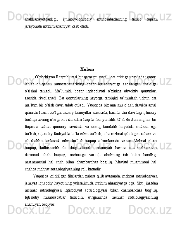 shakllanayotganligi,   ijtimoiy-iqtisodiy   munosabatlarning   tarkib   topishi
jarayonida muhim ahamiyat kasb etadi. 
 
 
 
 
 
Xulosa 
O’zbekiston Respublikasi bir qator mustaqillikka erishgan davlatlar qatori
ishlab   chiqarish   munosabatlarining   bozor   iqtisodiyotiga   asoslangan   shakliga
o’tishni   tanladi.   Ma’lumki,   bozor   iqtisodiyoti   o’zining   obyektiv   qonunlari
asosida   rivojlanadi.   Bu   qonunlarning   hayotga   tatbiqini   ta’minlash   uchun   esa
ma’lum bir o’tish davri talab etiladi. Yuqorida biz ana shu o’tish davrida amal
qilinishi lozim bo’lgan asosiy tamoyillar xususida, hamda shu davrdagi ijtimoiy
boshqaruvning o’ziga xos shakllari haqida fikr yuritdik. O’zbekistonning har bir
fuqarosi   uchun   qonuniy   ravishda   va   uning   kundalik   hayotida   mulkka   ega
bo’lish, iqtisodiy faoliyatda to’la erkin bo’lish, o’zi mehnat qiladigan sohani va
ish shaklini  tanlashda erkin bo’lish huquqi  ta’minlanishi  darkor. Mehnat  qilish
huquqi,   tadbirkorlik   ila   shug’ullanish   imkoniyati   hamda   o’z   mehnatidan
daromad   olish   huquqi,   mehnatga   yaroqli   aholining   ish   bilan   bandligi
muammosini   hal   etish   bilan   chambarchas   bog’liq.   Mavjud   muammoni   hal
etishda mehnat sotsiologiyasining roli kattadir. 
Yuqorida keltirilgan fikrlardan xulosa qilib aytganda, mehnat sotsiologiyasi
jamiyat   iqtisodiy   hayotining   yuksalishida   muhim   ahamiyatga   ega.   Shu   jihatdan
mehnat   sotsiologiyasi   iqtisodiyot   sotsiologiyasi   bilan   chambarchas   bog’liq.
Iqtisodiy   munosabatlar   tarkibini   o’rganishda   mehnat   sotsiologiyasining
ahamiyati beqiyos. 
 
 
  