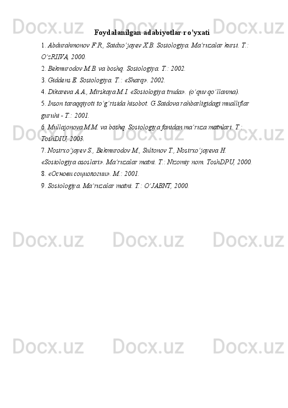 Foydalanilgan adabiyotlar ro’yxati 
1. Abdurahmonov F.R., Saidxo’jayev X.B. Sosiologiya. Ma’ruzalar kursi. T.: 
O’zRIIVA, 2000. 
2. Bekmurodov M.B. va boshq.  Sosiologiya. T.: 2002. 
3. Giddens E. Sosiologiya. T.: «Sharq».  2002. 
4. Dikareva A.A., Mirskaya M.I. «Sosiologiya truda».  (o’quv qo’llanma). 
5. Inson taraqqiyoti to’g’risida hisobot. G.Saidova rahbarligidagi mualliflar 
guruhi - T.: 2001. 
6. Mullajonova M.M. va boshq. Sosiologiya fanidan ma’ruza matnlari. T.: 
ToshDIU, 2003. 
7. Nosirxo’jayev S., Bekmurodov M., Sultonov T., Nosirxo’jayeva H. 
«Sosiologiya asoslari». Ma’ruzalar matni. T.: Nizomiy nom. ToshDPU, 2000. 
8. «Основи социологии». M.: 2001. 
9. Sosiologiya. Ma’ruzalar matni. T.: O’JABNT, 2000.  