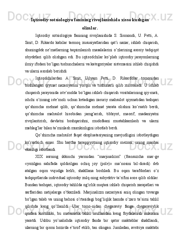 Iqtisodiy sotsiologiya fanining rivojlanishida xissa kushgan
olimlar. 
Iqtisodiy   sotsiologiya   fanining   rivojlanishida   S.   Sismondi,   U.   Petti,   A.
Smit,   D.   Rikardo   kabilar   tarmoq   xususiyatlaridan   qat’i   nazar,   ishlab   chiqarish,
shuningdek   ne’matlarning   taqsimlanish   masalalarini   o’zlarining   asosiy   tadqiqot
obyektlari   qilib   olishgan   edi.   Bu   iqtisodchilar   ko’plab   iqtisodiy   jarayonlarning
ilmiy ifodasi bo’lgan tushunchalarni va kategoriyalar sistemasini ishlab chiqishdi
va ularni asoslab berishdi  
Iqtisodchilardan   A.   Smit,   Uilyam   Petti,   D.   Rikardolar   tomonidan
boshlangan   qiymat   nazariyasini   yorqin   va   tushunarli   qilib   xulosaladi.   U   ishlab
chiqarish jarayonida iste’molda bo’lgan ishlab chiqarish vositalarining qiy-mati,
ishchi  o’zining iste’moli  uchun ketadigan zaruriy mahsulot  qiymatidan tashqari
qo’shimcha   mehnat   qilib,   qo’shimcha   mehnat   yarata   olishini   ko’rsatib   berdi,
qo’shimcha   mahsulot   hisobidan   jamg’arish,   tibbiyot,   maorif,   madaniyatni
rivojlantirish,   davlatni   boshqarishni,   mudofaani   mustahkamlash   va   ularni
mablag’lar bilan ta’minlash mumkinligini isbotlab berdi. 
Qo’shimcha   mahsulot   faqat   ekspluatasiyaning   mavjudligini   isbotlaydigan
ko’rsatkich   emas.   Shu   barcha   taraqqiyotning   iqtisodiy   mezoni,   uning   manbai
ekanligi isbotlandi. 
XIX   asrning   ikkinchi   yarmidan   “marjinalizm”   (fransuzcha   mar-ge
«yozilgan   sahifada   qoldirilgan   ochiq   joy   (pole)»   ma’nosini   bil-diradi)   deb
atalgan   oqim   vujudga   kelib,   shakllana   boshladi.   Bu   oqim   tarafdorlari   o’z
tadqiqotlarida individual iqtisodiy xulq-ning subyektiv ta’rifini asos qilib oldilar.
Bundan tashqari, iqtisodiy tahlilda og’irlik nuqtasi ishlab chiqarish xarajatlari va
sarflaridan   natijalarga   o’tkaziladi.   Marjinalizm   nazariyasi   aniq   olingan   tovarga
bo’lgan talab va uning bahosi o’rtasidagi  bog’liqlik hamda o’zaro ta’sirni tahlil
qilishda   keng   qo’llanildi.   Ular   tomo-nidan   chegaraviy   fanga   chegaraviylik
qoidasi   kiritildiki,   bu   matematik   tahlil   usullaridan   keng   foydalanish   imkonini
yaratdi.   Ushbu   yo’nalishda   iqtisodiy   fanda   bir   qator   maktablar   shakllandi,
ularning bir qismi hozirda e’tirof etilib, tan olingan. Jumladan, avstriya maktabi 