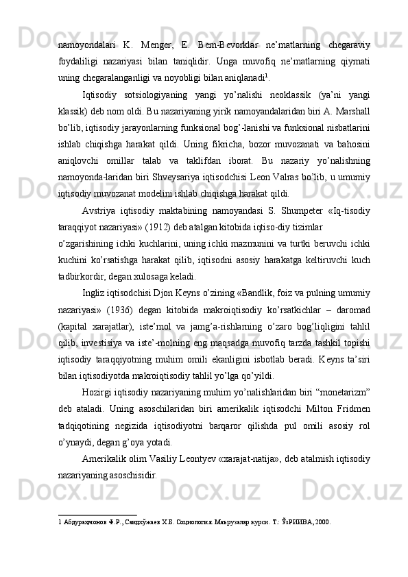 namoyondalari   K.   Menger,   E.   Bem-Bevorklar   ne’matlarning   chegaraviy
foydaliligi   nazariyasi   bilan   taniqlidir.   Unga   muvofiq   ne’matlarning   qiymati
uning chegaralanganligi va noyobligi bilan aniqlanadi 1
. 
Iqtisodiy   sotsiologiyaning   yangi   yo’nalishi   neoklassik   (ya’ni   yangi
klassik) deb nom oldi. Bu nazariyaning yirik namoyandalaridan biri A. Marshall
bo’lib, iqtisodiy jarayonlarning funksional bog’-lanishi va funksional nisbatlarini
ishlab   chiqishga   harakat   qildi.   Uning   fikricha,   bozor   muvozanati   va   bahosini
aniqlovchi   omillar   talab   va   taklifdan   iborat.   Bu   nazariy   yo’nalishning
namoyonda-laridan biri  Shveysariya iqtisodchisi  Leon Valras bo’lib, u umumiy
iqtisodiy muvozanat modelini ishlab chiqishga harakat qildi. 
Avstriya   iqtisodiy   maktabining   namoyandasi   S.   Shumpeter   «Iq-tisodiy
taraqqiyot nazariyasi» (1912) deb atalgan kitobida iqtiso-diy tizimlar 
o’zgarishining ichki kuchlarini, uning ichki  mazmunini  va turtki beruvchi  ichki
kuchini   ko’rsatishga   harakat   qilib,   iqtisodni   asosiy   harakatga   keltiruvchi   kuch
tadbirkordir, degan xulosaga keladi. 
Ingliz iqtisodchisi Djon Keyns o’zining «Bandlik, foiz va pulning umumiy
nazariyasi»   (1936)   degan   kitobida   makroiqtisodiy   ko’rsatkichlar   –   daromad
(kapital   xarajatlar),   iste’mol   va   jamg’a-rishlarning   o’zaro   bog’liqligini   tahlil
qilib,  investisiya   va  iste’-molning  eng  maqsadga  muvofiq  tarzda   tashkil  topishi
iqtisodiy   taraqqiyotning   muhim   omili   ekanligini   isbotlab   beradi.   Keyns   ta’siri
bilan iqtisodiyotda makroiqtisodiy tahlil yo’lga qo’yildi. 
Hozirgi iqtisodiy nazariyaning muhim yo’nalishlaridan biri “monetarizm”
deb   ataladi.   Uning   asoschilaridan   biri   amerikalik   iqtisodchi   Milton   Fridmen
tadqiqotining   negizida   iqtisodiyotni   barqaror   qilishda   pul   omili   asosiy   rol
o’ynaydi, degan g’oya yotadi. 
Amerikalik olim Vasiliy Leontyev «xarajat-natija», deb atalmish iqtisodiy
nazariyaning asoschisidir. 
1  Абдураҳмонов Ф.Р., Саидхўжаев Х.Б. Социология. Маърузалар курси. Т.: ЎзРИИВА, 2000. 
  