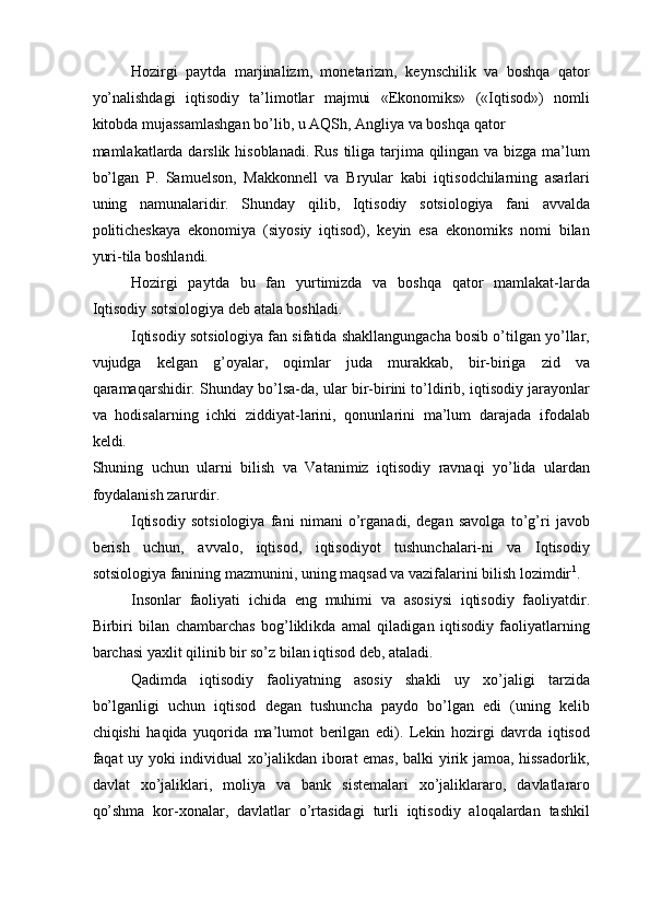Hozirgi   paytda   marjinalizm,   monetarizm,   keynschilik   va   boshqa   qator
yo’nalishdagi   iqtisodiy   ta’limotlar   majmui   «Ekonomiks»   («Iqtisod»)   nomli
kitobda mujassamlashgan bo’lib, u AQSh, Angliya va boshqa qator 
mamlakatlarda darslik hisoblanadi. Rus  tiliga tarjima qilingan va bizga ma’lum
bo’lgan   P.   Samuelson,   Makkonnell   va   Bryular   kabi   iqtisodchilarning   asarlari
uning   namunalaridir.   Shunday   qilib,   Iqtisodiy   sotsiologiya   fani   avvalda
politicheskaya   ekonomiya   (siyosiy   iqtisod),   keyin   esa   ekonomiks   nomi   bilan
yuri-tila boshlandi. 
Hozirgi   paytda   bu   fan   yurtimizda   va   boshqa   qator   mamlakat-larda
Iqtisodiy sotsiologiya deb atala boshladi. 
Iqtisodiy sotsiologiya fan sifatida shakllangungacha bosib o’tilgan yo’llar,
vujudga   kelgan   g’oyalar,   oqimlar   juda   murakkab,   bir-biriga   zid   va
qaramaqarshidir. Shunday bo’lsa-da, ular bir-birini to’ldirib, iqtisodiy jarayonlar
va   hodisalarning   ichki   ziddiyat-larini,   qonunlarini   ma’lum   darajada   ifodalab
keldi. 
Shuning   uchun   ularni   bilish   va   Vatanimiz   iqtisodiy   ravnaqi   yo’lida   ulardan
foydalanish zarurdir. 
Iqtisodiy   sotsiologiya   fani   nimani   o’rganadi,   degan   savolga   to’g’ri   javob
berish   uchun,   avvalo,   iqtisod,   iqtisodiyot   tushunchalari-ni   va   Iqtisodiy
sotsiologiya fanining mazmunini, uning maqsad va vazifalarini bilish lozimdir 1
. 
Insonlar   faoliyati   ichida   eng   muhimi   va   asosiysi   iqtisodiy   faoliyatdir.
Birbiri   bilan   chambarchas   bog’liklikda   amal   qiladigan   iqtisodiy   faoliyatlarning
barchasi yaxlit qilinib bir so’z bilan iqtisod deb, ataladi. 
Qadimda   iqtisodiy   faoliyatning   asosiy   shakli   uy   xo’jaligi   tarzida
bo’lganligi   uchun   iqtisod   degan   tushuncha   paydo   bo’lgan   edi   (uning   kelib
chiqishi   haqida   yuqorida   ma’lumot   berilgan   edi).   Lekin   hozirgi   davrda   iqtisod
faqat uy yoki individual xo’jalikdan iborat emas, balki yirik jamoa, hissadorlik,
davlat   xo’jaliklari,   moliya   va   bank   sistemalari   xo’jaliklararo,   davlatlararo
qo’shma   kor-xonalar,   davlatlar   o’rtasidagi   turli   iqtisodiy   aloqalardan   tashkil 