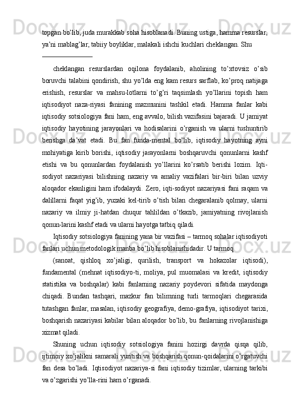 topgan bo’lib, juda murakkab soha hisoblanadi. Buning ustiga, hamma resurslar,
ya’ni mablag’lar, tabiiy boyliklar, malakali ishchi kuchlari cheklangan. Shu 
                             
cheklangan   resurslardan   oqilona   foydalanib,   aholining   to’xtovsiz   o’sib
boruvchi talabini qondirish, shu yo’lda eng kam resurs sarflab, ko’proq natijaga
erishish,   resurslar   va   mahsu-lotlarni   to’g’ri   taqsimlash   yo’llarini   topish   ham
iqtisodiyot   naza-riyasi   fanining   mazmunini   tashkil   etadi.   Hamma   fanlar   kabi
iqtisodiy sotsiologiya fani ham, eng avvalo, bilish vazifasini bajaradi. U jamiyat
iqtisodiy   hayotining   jarayonlari   va   hodisalarini   o’rganish   va   ularni   tushuntirib
berishga   da’vat   etadi.   Bu   fan   funda-mental   bo’lib,   iqtisodiy   hayotning   ayni
mohiyatiga   kirib   borishi,   iqtisodiy   jarayonlarni   boshqaruvchi   qonunlarni   kashf
etishi   va   bu   qonunlardan   foydalanish   yo’llarini   ko’rsatib   berishi   lozim.   Iqti-
sodiyot   nazariyasi   bilishning   nazariy   va   amaliy   vazifalari   bir-biri   bilan   uzviy
aloqador   ekanligini   ham   ifodalaydi.  Zero,  iqti-sodiyot   nazariyasi   fani   raqam   va
dalillarni   faqat   yig’ib,   yuzaki   kel-tirib   o’tish   bilan   chegaralanib   qolmay,   ularni
nazariy   va   ilmiy   ji-hatdan   chuqur   tahlildan   o’tkazib,   jamiyatning   rivojlanish
qonun-larini kashf etadi va ularni hayotga tatbiq qiladi. 
Iqtisodiy sotsiologiya fanining yana bir vazifasi – tarmoq sohalar iqtisodiyoti
fanlari uchun metodologik manba bo’lib hisoblanishidadir. U tarmoq 
(sanoat,   qishloq   xo’jaligi,   qurilish,   transport   va   hokazolar   iqtisodi),
fundamental   (mehnat   iqtisodiyo-ti,   moliya,   pul   muomalasi   va   kredit,   iqtisodiy
statistika   va   boshqalar)   kabi   fanlarning   nazariy   poydevori   sifatida   maydonga
chiqadi.   Bundan   tashqari,   mazkur   fan   bilimning   turli   tarmoqlari   chegarasida
tutashgan fanlar, masalan, iqtisodiy geografiya, demo-grafiya, iqtisodiyot tarixi,
boshqarish nazariyasi kabilar bilan aloqador bo’lib, bu fanlarning rivojlanishiga
xizmat qiladi. 
Shuning   uchun   iqtisodiy   sotsiologiya   fanini   hozirgi   davrda   qisqa   qilib,
ijtimoiy xo’jalikni samarali yuritish va boshqarish qonun-qoidalarini o’rgatuvchi
fan   desa   bo’ladi.   Iqtisodiyot   nazariya-si   fani   iqtisodiy   tizimlar,   ularning   tarkibi
va o’zgarishi yo’lla-rini ham o’rganadi.  