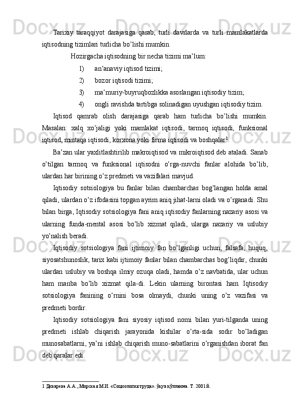 Tarixiy   taraqqiyot   darajasiga   qarab,   turli   davrlarda   va   turli   mamlakatlarda
iqtisodning tizimlari turlicha bo’lishi mumkin. 
Hozirgacha iqtisodning bir necha tizimi ma’lum: 
1) an’anaviy iqtisod tizimi; 
2) bozor iqtisodi tizimi; 
3) ma’muriy-buyruqbozlikka asoslangan iqtisodiy tizim; 
4) ongli ravishda tartibga solinadigan uyushgan iqtisodiy tizim. 
Iqtisod   qamrab   olish   darajasiga   qarab   ham   turlicha   bo’lishi   mumkin.
Masalan:   xalq   xo’jaligi   yoki   mamlakat   iqtisodi,   tarmoq   iqtisodi,   funksional
iqtisod, mintaqa iqtisodi, korxona yoki firma iqtisodi va boshqalar 1
. 
Ba’zan ular yaxlitlashtirilib makroiqtisod va mikroiqtisod deb ataladi. Sanab
o’tilgan   tarmoq   va   funksional   iqtisodni   o’rga-nuvchi   fanlar   alohida   bo’lib,
ulardan har birining o’z predmeti va vazifalari mavjud. 
Iqtisodiy   sotsiologiya   bu   fanlar   bilan   chambarchas   bog’langan   holda   amal
qiladi, ulardan o’z ifodasini topgan ayrim aniq jihat-larni oladi va o’rganadi. Shu
bilan birga, Iqtisodiy sotsiologiya fani aniq iqtisodiy fanlarning nazariy asosi va
ularning   funda-mental   asosi   bo’lib   xizmat   qiladi,   ularga   nazariy   va   uslubiy
yo’nalish beradi. 
Iqtisodiy   sotsiologiya   fani   ijtimoiy   fan   bo’lganligi   uchun,   falsafa,   huquq,
siyosatshunoslik, tarix kabi ijtimoiy fanlar bilan chambarchas bog’liqdir, chunki
ulardan   uslubiy   va   boshqa   ilmiy   ozuqa   oladi,   hamda   o’z   navbatida,   ular   uchun
ham   manba   bo’lib   xizmat   qila-di.   Lekin   ularning   birontasi   ham   Iqtisodiy
sotsiologiya   fanining   o’rnini   bosa   olmaydi,   chunki   uning   o’z   vazifasi   va
predmeti bordir. 
Iqtisodiy   sotsiologiya   fani   siyosiy   iqtisod   nomi   bilan   yuri-tilganda   uning
predmeti   ishlab   chiqarish   jarayonida   kishilar   o’rta-sida   sodir   bo’ladigan
munosabatlarni, ya’ni  ishlab chiqarish muno-sabatlarini  o’rganishdan iborat fan
deb qaralar edi. 
1  Дикарева А.А., Мирская М.И. «Социология труда». ўқув қўлланма. Т. 2001 й.  