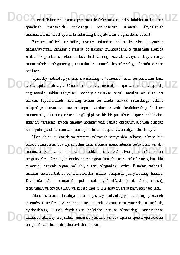Iqtisod   (Ekonomiks)ning   predmeti   kishilarning   moddiy   talablarini   to’laroq
qondirish   maqsadida   cheklangan   resurslardan   samarali   foydalanish
muammolarini tahlil qilish, kishilarning hulq-atvorini o’rganishdan iborat. 
Bundan   ko’rinib   turibdiki,   siyosiy   iqtisodda   ishlab   chiqarish   jarayonida
qatnashayotgan   kishilar   o’rtasida   bo’ladigan   munosabatni   o’rganishga   alohida
e’tibor bergan bo’lsa,  ekonomiksda kishilarning resursda,  ashyo va buyumlarga
muno-sabatini   o’rganishga,   resurslardan   unumli   foydalanishga   alohida   e’tibor
berilgan. 
Iqtisodiy   sotsiologiya   fani   masalaning   u   tomonini   ham,   bu   tomonini   ham
chetda qoldira olmaydi. Chunki har qanday mehnat, har qanday ishlab chiqarish,
eng   avvalo,   tabiat   ashyolari,   moddiy   vosita-lar   orqali   amalga   oshiriladi   va
ulardan   foydalaniladi.   Shuning   uchun   bu   fanda   mavjud   resurslarga,   ishlab
chiqarilgan   tovar   va   xiz-matlarga,   ulardan   unumli   foydalanishga   bo’lgan
munosabat,   ular-ning   o’zaro   bog’liqligi   va   bir-biriga   ta’siri   o’rganilishi   lozim.
Ikkinchi   tarafdan,   hyech   qanday   mehnat   yoki   ishlab   chiqarish   alohida   olingan
kishi yoki guruh tomonidan, boshqalar bilan aloqalarsiz amalga oshirilmaydi. 
Ular   ishlab   chiqarish   va   xizmat   ko’rsatish   jarayonida,   albatta,   o’zaro   bir-
birlari   bilan   ham,   boshqalar   bilan   ham   alohida   munosabatda   bo’ladilar,   va   shu
munosabatga   qarab   harakat   qiladilar,   o’z   xulq-atvori,   xatti-harakatini
belgilaydilar. Demak,  Iqtisodiy  sotsiologiya fani  shu  munosabatlarning har  ikki
tomonini   qamrab   olgan   bo’lishi,   ularni   o’rganishi   lozim.   Bundan   tashqari,
mazkur   munosabatlar,   xatti-harakatlar   ishlab   chiqarish   jarayonining   hamma
fazalarida   ishlab   chiqarish,   pul   orqali   ayirboshlash   (sotib   olish,   sotish),
taqsimlash va foydalanish, ya’ni iste’mol qilish jarayonlarida ham sodir bo’ladi. 
Mana   shularni   hisobga   olib,   iqtisodiy   sotsiologiya   fanining   predmeti
iqtisodiy   resurslarni   va   mahsulotlarni   hamda   xizmat-larni   yaratish,   taqsimlash,
ayirboshlash,   unumli   foydalanish   bo’yicha   kishilar   o’rtasidagi   munosabatlar
tizimini,   ijtimoiy   xo’jalikni   samarali   yuritish   va   boshqarish   qonun-qoidalarini
o’rganishdan ibo-ratdir, deb aytish mumkin.  