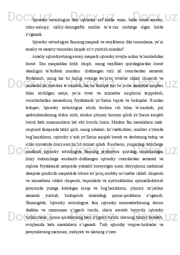 Iqtisodiy   sotsiologiya   fani   iqtisodni   sof   holda   emas,   balki   sosial-siyosiy,
ruhiy-axloqiy,   milliy-demografik   omillar   ta’si-rini   inobatga   olgan   holda
o’rganadi. 
Iqtisodiy sotsiologiya fanining maqsadi va vazifalarini ikki tomonlama, ya’ni
amaliy va nazariy tomonlari haqida so’z yuritish mumkin 1
. 
Amaliy iqtisodiyotning asosiy maqsadi iqtisodiy rivojla-nishni ta’minlashdan
iborat.   Shu   maqsaddan   kelib   chiqib,   uning   vazifalari   quyidagilardan   iborat
ekanligini   ta’kidlash   mumkin:   cheklangan   turli   xil   resurslardan   samarali
foydalanib,   uning   har   bir   birligi   evaziga   ko’proq   tovarlar   ishlab   chiqarish   va
xizmatlar ko’rsatishni ta’minlash, har bir faoliyat turi bo’yicha xarajatlar miqdori
bilan   erishilgan   natija,   ya’ni   tovar   va   xizmatlar   miqdorini   taqqoslash,
resurslarlardan   samaraliroq   foydalanish   yo’llarini   topish   va   boshqalar.   Bundan
tashqari,   Iqtisodiy   sotsiologiya   ishchi   kuchini   ish   bilan   ta’minlash,   pul
qadrsizlanishining  oldini  olish,   aholini  ijtimoiy  himoya  qilish  yo’llarini  aniqlab
berish   kabi   muammolarni   hal   etib   berishi   lozim.   Mazkur   fan   masalalarni   mak-
roiqtisod darajasida tahlil qilib, uning sohalari, ko’rsatkichlari, omillari o’rtasida
bog’lanishlarni, iqtisodiy o’sish yo’llarini aniqlab beradi va davlatning tashqi va
ichki siyosatida ilmiy asos bo’lib xizmat qiladi. Binobarin, yuqoridagi tahlillarga
asoslanib   iqtisodiy   sotsiologiya   fanining   predmetini   quyidagi   umumlashgan
ilmiy   tushunchaga   asoslanib-cheklangan   iqtisodiy   resurslardan   samarali   va
oqilona foydalanish natijasida yuksalib borayotgan inson ehtiyojlarini maksimal
darajada qondirish maqsadida tobora ko’proq moddiy ne’matlar ishlab chiqarish
va   xizmatlarni   ishlab   chiqarish,   taqsimlash   va   ayirboshlashni   optimallashtirish
jarayonida   yuzaga   keladigan   aloqa   va   bog’lanishlarni,   ijtimoiy   xo’jalikni
samarali   yuritish,   boshqarish   soxasidagi   qonun-qoidalarni   o’rganish.
Shuningdek,   Iqtisodiy   sotsiologiya   fani   iqtisodiy   munosabatlarning   doimo
shaklan   va   mazmunan   o’zgarib   turishi,   ularni   asoslab   beruvchi   iqtisodiy
tushunchalar, qonun-qoidalarning ham o’zgarib turishi ularning doimiy harakati,
rivojlanishi   kabi   masalalarni   o’rganadi.   Turli   iqtisodiy   voqyea-hodisalar   va
jarayonlarning mazmuni, mohiyati va ularning o’zaro  
