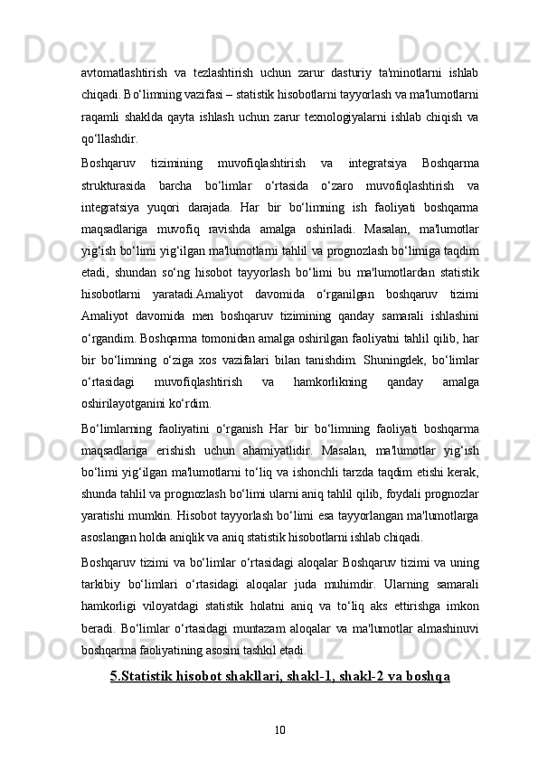 10avtomatlashtirish   va   tezlashtirish   uchun   zarur   dasturiy   ta'minotlarni   ishlab
chiqadi. Bo‘limning vazifasi – statistik hisobotlarni tayyorlash va ma'lumotlarni
raqamli   shaklda   qayta   ishlash   uchun   zarur   texnologiyalarni   ishlab   chiqish   va
qo‘llashdir.
Boshqaruv   tizimining   muvofiqlashtirish   va   integratsiya   Boshqarma
strukturasida   barcha   bo‘limlar   o‘rtasida   o‘zaro   muvofiqlashtirish   va
integratsiya   yuqori   darajada.   Har   bir   bo‘limning   ish   faoliyati   boshqarma
maqsadlariga   muvofiq   ravishda   amalga   oshiriladi.   Masalan,   ma'lumotlar
yig‘ish bo‘limi yig‘ilgan ma'lumotlarni tahlil va prognozlash bo‘limiga taqdim
etadi,   shundan   so‘ng   hisobot   tayyorlash   bo‘limi   bu   ma'lumotlardan   statistik
hisobotlarni   yaratadi.Amaliyot   davomida   o‘rganilgan   boshqaruv   tizimi
Amaliyot   davomida   men   boshqaruv   tizimining   qanday   samarali   ishlashini
o‘rgandim. Boshqarma tomonidan amalga oshirilgan faoliyatni tahlil qilib, har
bir   bo‘limning   o‘ziga   xos   vazifalari   bilan   tanishdim.   Shuningdek,   bo‘limlar
o‘rtasidagi   muvofiqlashtirish   va   hamkorlikning   qanday   amalga
oshirilayotganini ko‘rdim.
Bo‘limlarning   faoliyatini   o‘rganish   Har   bir   bo‘limning   faoliyati   boshqarma
maqsadlariga   erishish   uchun   ahamiyatlidir.   Masalan,   ma'lumotlar   yig‘ish
bo‘limi  yig‘ilgan ma'lumotlarni  to‘liq va ishonchli  tarzda taqdim  etishi  kerak,
shunda tahlil va prognozlash bo‘limi ularni aniq tahlil qilib, foydali prognozlar
yaratishi mumkin. Hisobot tayyorlash bo‘limi esa tayyorlangan ma'lumotlarga
asoslangan holda aniqlik va aniq statistik hisobotlarni ishlab chiqadi.
Boshqaruv tizimi va bo‘limlar o‘rtasidagi  aloqalar Boshqaruv tizimi va uning
tarkibiy   bo‘limlari   o‘rtasidagi   aloqalar   juda   muhimdir.   Ularning   samarali
hamkorligi   viloyatdagi   statistik   holatni   aniq   va   to‘liq   aks   ettirishga   imkon
beradi.   Bo‘limlar   o‘rtasidagi   muntazam   aloqalar   va   ma'lumotlar   almashinuvi
boshqarma faoliyatining asosini tashkil etadi.
5.    Statistik hisobot shakllari, shakl-1, shakl-2 va boshqa    