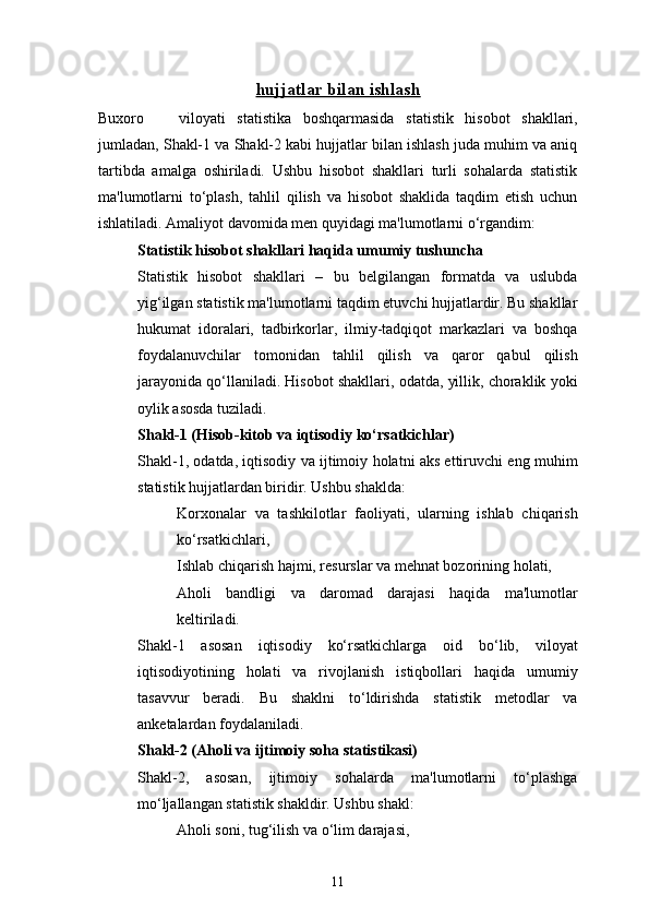 11hujjatlar bilan ishlash
Buxoro       viloyati   statistika   boshqarmasida   statistik   hisobot   shakllari,
jumladan, Shakl-1 va Shakl-2 kabi hujjatlar bilan ishlash juda muhim va aniq
tartibda   amalga   oshiriladi.   Ushbu   hisobot   shakllari   turli   sohalarda   statistik
ma'lumotlarni   to‘plash,   tahlil   qilish   va   hisobot   shaklida   taqdim   etish   uchun
ishlatiladi. Amaliyot davomida men quyidagi ma'lumotlarni o‘rgandim:
Statistik hisobot shakllari haqida umumiy tushuncha
Statistik   hisobot   shakllari   –   bu   belgilangan   formatda   va   uslubda
yig‘ilgan statistik ma'lumotlarni taqdim etuvchi hujjatlardir. Bu shakllar
hukumat   idoralari,   tadbirkorlar,   ilmiy-tadqiqot   markazlari   va   boshqa
foydalanuvchilar   tomonidan   tahlil   qilish   va   qaror   qabul   qilish
jarayonida qo‘llaniladi. Hisobot shakllari, odatda, yillik, choraklik yoki
oylik asosda tuziladi.
Shakl-1 (Hisob-kitob va iqtisodiy ko‘rsatkichlar)
Shakl-1, odatda, iqtisodiy va ijtimoiy holatni aks ettiruvchi eng muhim
statistik hujjatlardan biridir. Ushbu shaklda:
Korxonalar   va   tashkilotlar   faoliyati,   ularning   ishlab   chiqarish
ko‘rsatkichlari,
Ishlab chiqarish hajmi, resurslar va mehnat bozorining holati,
Aholi   bandligi   va   daromad   darajasi   haqida   ma'lumotlar
keltiriladi.
Shakl-1   asosan   iqtisodiy   ko‘rsatkichlarga   oid   bo‘lib,   viloyat
iqtisodiyotining   holati   va   rivojlanish   istiqbollari   haqida   umumiy
tasavvur   beradi.   Bu   shaklni   to‘ldirishda   statistik   metodlar   va
anketalardan foydalaniladi.
Shakl-2 (Aholi va ijtimoiy soha statistikasi)
Shakl-2,   asosan,   ijtimoiy   sohalarda   ma'lumotlarni   to‘plashga
mo‘ljallangan statistik shakldir. Ushbu shakl:
Aholi soni, tug‘ilish va o‘lim darajasi, 