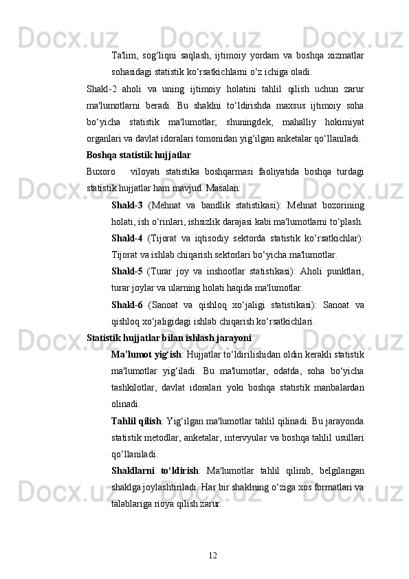 12Ta'lim,   sog‘liqni   saqlash,   ijtimoiy   yordam   va   boshqa   xizmatlar
sohasidagi statistik ko‘rsatkichlarni o‘z ichiga oladi.
Shakl-2   aholi   va   uning   ijtimoiy   holatini   tahlil   qilish   uchun   zarur
ma'lumotlarni   beradi.   Bu   shaklni   to‘ldirishda   maxsus   ijtimoiy   soha
bo‘yicha   statistik   ma'lumotlar,   shuningdek,   mahalliy   hokimiyat
organlari va davlat idoralari tomonidan yig‘ilgan anketalar qo‘llaniladi.
Boshqa statistik hujjatlar
Buxoro       viloyati   statistika   boshqarmasi   faoliyatida   boshqa   turdagi
statistik hujjatlar ham mavjud. Masalan:
Shakl-3   (Mehnat   va   bandlik   statistikasi):   Mehnat   bozorining
holati, ish o‘rinlari, ishsizlik darajasi kabi ma'lumotlarni to‘plash.
Shakl-4   (Tijorat   va   iqtisodiy   sektorda   statistik   ko‘rsatkichlar):
Tijorat va ishlab chiqarish sektorlari bo‘yicha ma'lumotlar.
Shakl-5   (Turar   joy   va   inshootlar   statistikasi):   Aholi   punktlari,
turar joylar va ularning holati haqida ma'lumotlar.
Shakl-6   (Sanoat   va   qishloq   xo‘jaligi   statistikasi):   Sanoat   va
qishloq xo‘jaligidagi ishlab chiqarish ko‘rsatkichlari.
Statistik hujjatlar bilan ishlash jarayoni
Ma'lumot yig‘ish : Hujjatlar to‘ldirilishidan oldin kerakli statistik
ma'lumotlar   yig‘iladi.   Bu   ma'lumotlar,   odatda,   soha   bo‘yicha
tashkilotlar,   davlat   idoralari   yoki   boshqa   statistik   manbalardan
olinadi.
Tahlil qilish : Yig‘ilgan ma'lumotlar tahlil qilinadi. Bu jarayonda
statistik metodlar, anketalar, intervyular va boshqa tahlil usullari
qo‘llaniladi.
Shakllarni   to‘ldirish :   Ma'lumotlar   tahlil   qilinib,   belgilangan
shaklga joylashtiriladi. Har bir shaklning o‘ziga xos formatlari va
talablariga rioya qilish zarur. 