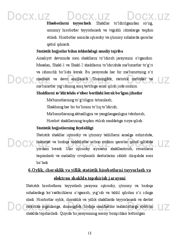 13Hisobotlarni   tayyorlash :   Shakllar   to‘ldirilganidan   so‘ng,
umumiy   hisobotlar   tayyorlanadi   va   tegishli   idoralarga   taqdim
etiladi. Hisobotlar asosida iqtisodiy va ijtimoiy sohalarda qarorlar
qabul qilinadi.
Statistik hujjatlar bilan ishlashdagi amaliy tajriba
Amaliyot   davomida   men   shakllarni   to‘ldirish   jarayonini   o‘rgandim.
Masalan, Shakl-1 va Shakl-2 shakllarini to‘ldirishda ma'lumotlar to‘g‘ri
va   ishonchli   bo‘lishi   kerak.   Bu   jarayonda   har   bir   ma'lumotning   o‘z
manbasi   va   davri   aniqlanadi.   Shuningdek,   statistik   metodlar   va
ma'lumotlar yig‘ishning aniq tartibiga amal qilish juda muhim.
Shakllarni to‘ldirishda e'tibor berilishi kerak bo‘lgan jihatlar
Ma'lumotlarning to‘g‘riligini ta'minlash;
Shaklning har bir bo‘limini to‘liq to‘ldirish;
Ma'lumotlarning aktualligini va yangilanganligini tekshirish;
Hisobot shakllarining taqdim etilish muddatiga rioya qilish.
Statistik hujjatlarning foydaliligi
Statistik   shakllar   iqtisodiy   va   ijtimoiy   tahlillarni   amalga   oshirishda,
hukumat   va   boshqa   tashkilotlar   uchun   muhim   qarorlar   qabul   qilishda
yordam   beradi.   Ular   iqtisodiy   siyosatni   shakllantirish,   resurslarni
taqsimlash   va   mahalliy   rivojlanish   dasturlarini   ishlab   chiqishda   asos
bo‘ladi
6.    Oylik, choraklik va yillik statistik hisobotlarni tayyorlash va   
elektron shaklda topshirish jarayoni
Statistik   hisobotlarni   tayyorlash   jarayoni   iqtisodiy,   ijtimoiy   va   boshqa
sohalardagi   ko‘rsatkichlarni   o‘rganish,   yig‘ish   va   tahlil   qilishni   o‘z   ichiga
oladi.   Hisobotlar   oylik,   choraklik   va   yillik   shakllarda   tayyorlanadi   va   davlat
statistika  organlariga, shuningdek,  boshqa manfaatdor  tashkilotlarga elektron
shaklda topshiriladi. Quyida bu jarayonning asosiy bosqichlari keltirilgan: 
