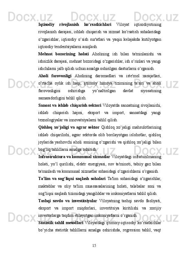 15Iqtisodiy   rivojlanish   ko‘rsatkichlari   Viloyat   iqtisodiyotining
rivojlanish   darajasi,   ishlab   chiqarish   va   xizmat   ko‘rsatish   sohalaridagi
o‘zgarishlar,   iqtisodiy   o‘sish   sur'atlari   va   yaqin   kelajakda   kutilyotgan
iqtisodiy tendentsiyalarni aniqlash.
Mehnat   bozorining   holati   Aholining   ish   bilan   ta'minlanishi   va
ishsizlik darajasi, mehnat bozoridagi o‘zgarishlar, ish o‘rinlari va yangi
ishchilarni jalb qilish uchun amalga oshirilgan dasturlarni o‘rganish.
Aholi   farovonligi   Aholining   daromadlari   va   iste'mol   xarajatlari,
o‘rtacha   oylik   ish   haqi,   ijtimoiy   himoya   tizimining   ta'siri   va   aholi
farovonligini   oshirishga   yo‘naltirilgan   davlat   siyosatining
samaradorligini tahlil qilish.
Sanoat va ishlab chiqarish sektori   Viloyatda sanoatning rivojlanishi,
ishlab   chiqarish   hajmi,   eksport   va   import,   sanoatdagi   yangi
texnologiyalar va innovatsiyalarni tahlil qilish.
Qishloq   xo‘jaligi   va   agrar   sektor   Qishloq   xo‘jaligi   mahsulotlarining
ishlab   chiqarilishi,   agrar   sektorda   olib   borilayotgan   islohotlar,   qishloq
joylarida yashovchi aholi sonining o‘zgarishi va qishloq xo‘jaligi bilan
bog‘liq tahlillarni amalga oshirish.
Infrastruktura va kommunal xizmatlar   Viloyatdagi infratuzilmaning
holati,   yo‘l   qurilishi,   elektr   energiyasi,   suv   ta'minoti,   tabiiy   gaz   bilan
ta'minlash va kommunal xizmatlar sohasidagi o‘zgarishlarni o‘rganish.
Ta'lim   va   sog‘liqni   saqlash   sohalari   Ta'lim   sohasidagi   o‘zgarishlar,
maktablar   va   oliy   ta'lim   muassasalarining   holati,   talabalar   soni   va
sog‘liqni saqlash tizimidagi yangiliklar va imkoniyatlarni tahlil qilish.
Tashqi   savdo   va   investitsiyalar   Viloyatning   tashqi   savdo   faoliyati,
eksport   va   import   miqdorlari,   investitsiya   kiritilishi   va   xorijiy
investorlarga taqdim etilayotgan imkoniyatlarni o‘rganish.
Statistik tahlil metodlari   Viloyatdagi ijtimoiy-iqtisodiy ko‘rsatkichlar
bo‘yicha   statistik   tahlillarni   amalga   oshirishda,   regression   tahlil,   vaqt 
