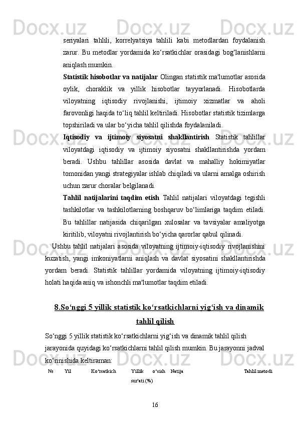 16seriyalari   tahlili,   korrelyatsiya   tahlili   kabi   metodlardan   foydalanish
zarur.   Bu   metodlar   yordamida   ko‘rsatkichlar   orasidagi   bog‘lanishlarni
aniqlash mumkin.
Statistik hisobotlar va natijalar   Olingan statistik ma'lumotlar asosida
oylik,   choraklik   va   yillik   hisobotlar   tayyorlanadi.   Hisobotlarda
viloyatning   iqtisodiy   rivojlanishi,   ijtimoiy   xizmatlar   va   aholi
farovonligi haqida to‘liq tahlil keltiriladi. Hisobotlar statistik tizimlarga
topshiriladi va ular bo‘yicha tahlil qilishda foydalaniladi.
Iqtisodiy   va   ijtimoiy   siyosatni   shakllantirish   Statistik   tahlillar
viloyatdagi   iqtisodiy   va   ijtimoiy   siyosatni   shakllantirishda   yordam
beradi.   Ushbu   tahlillar   asosida   davlat   va   mahalliy   hokimiyatlar
tomonidan yangi strategiyalar ishlab chiqiladi va ularni amalga oshirish
uchun zarur choralar belgilanadi.
Tahlil   natijalarini   taqdim   etish   Tahlil   natijalari   viloyatdagi   tegishli
tashkilotlar   va   tashkilotlarning   boshqaruv   bo‘limlariga   taqdim   etiladi.
Bu   tahlillar   natijasida   chiqarilgan   xulosalar   va   tavsiyalar   amaliyotga
kiritilib, viloyatni rivojlantirish bo‘yicha qarorlar qabul qilinadi.
Ushbu   tahlil   natijalari   asosida   viloyatning   ijtimoiy-iqtisodiy   rivojlanishini
kuzatish,   yangi   imkoniyatlarni   aniqlash   va   davlat   siyosatini   shakllantirishda
yordam   beradi.   Statistik   tahlillar   yordamida   viloyatning   ijtimoiy-iqtisodiy
holati haqida aniq va ishonchli ma'lumotlar taqdim etiladi.
8.    So‘nggi 5 yillik statistik ko‘rsatkichlarni yig‘ish va dinamik   
tahlil qilish
So‘nggi 5 yillik statistik ko‘rsatkichlarni yig‘ish va dinamik tahlil qilish 
jarayonida quyidagi ko‘rsatkichlarni tahlil qilish mumkin. Bu jarayonni jadval
ko‘rinishida keltiraman:
№ Yil Ko‘rsatkich Yillik   o‘sish
sur'ati (%) Natija Tahlil metodi 