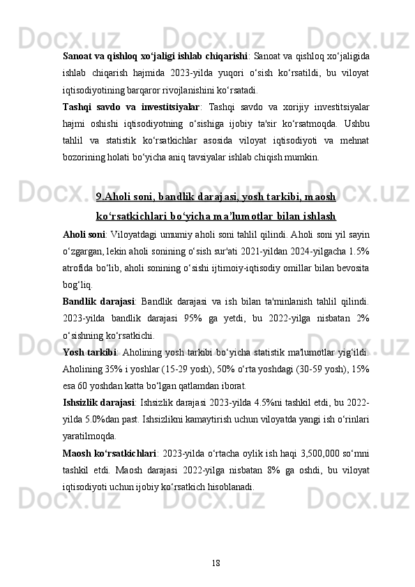 18Sanoat va qishloq xo‘jaligi ishlab chiqarishi : Sanoat va qishloq xo‘jaligida
ishlab   chiqarish   hajmida   2023-yilda   yuqori   o‘sish   ko‘rsatildi,   bu   viloyat
iqtisodiyotining barqaror rivojlanishini ko‘rsatadi.
Tashqi   savdo   va   investitsiyalar :   Tashqi   savdo   va   xorijiy   investitsiyalar
hajmi   oshishi   iqtisodiyotning   o‘sishiga   ijobiy   ta'sir   ko‘rsatmoqda.   Ushbu
tahlil   va   statistik   ko‘rsatkichlar   asosida   viloyat   iqtisodiyoti   va   mehnat
bozorining holati bo‘yicha aniq tavsiyalar ishlab chiqish mumkin.
9.    Aholi soni, bandlik darajasi, yosh tarkibi, maosh   
ko‘rsatkichlari bo‘yicha ma’lumotlar bilan ishlash
Aholi soni : Viloyatdagi umumiy aholi soni tahlil qilindi. Aholi soni yil sayin
o‘zgargan, lekin aholi sonining o‘sish sur'ati 2021-yildan 2024-yilgacha 1.5%
atrofida bo‘lib, aholi sonining o‘sishi ijtimoiy-iqtisodiy omillar bilan bevosita
bog‘liq.
Bandlik   darajasi :   Bandlik   darajasi   va   ish   bilan   ta'minlanish   tahlil   qilindi.
2023-yilda   bandlik   darajasi   95%   ga   yetdi,   bu   2022-yilga   nisbatan   2%
o‘sishning ko‘rsatkichi.
Yosh   tarkibi :   Aholining   yosh   tarkibi   bo‘yicha   statistik   ma'lumotlar   yig‘ildi.
Aholining 35% i yoshlar (15-29 yosh), 50% o‘rta yoshdagi (30-59 yosh), 15%
esa 60 yoshdan katta bo‘lgan qatlamdan iborat.
Ishsizlik darajasi : Ishsizlik darajasi 2023-yilda 4.5%ni tashkil etdi, bu 2022-
yilda 5.0%dan past. Ishsizlikni kamaytirish uchun viloyatda yangi ish o‘rinlari
yaratilmoqda.
Maosh ko‘rsatkichlari : 2023-yilda o‘rtacha oylik ish haqi 3,500,000 so‘mni
tashkil   etdi.   Maosh   darajasi   2022-yilga   nisbatan   8%   ga   oshdi,   bu   viloyat
iqtisodiyoti uchun ijobiy ko‘rsatkich hisoblanadi. 