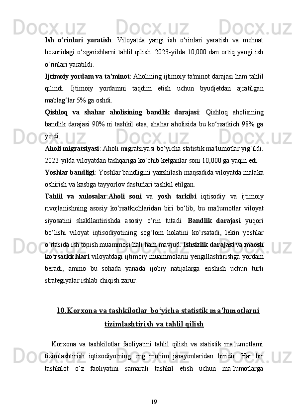 19Ish   o‘rinlari   yaratish :   Viloyatda   yangi   ish   o‘rinlari   yaratish   va   mehnat
bozoridagi   o‘zgarishlarni   tahlil   qilish.   2023-yilda  10,000   dan  ortiq  yangi   ish
o‘rinlari yaratildi.
Ijtimoiy yordam va ta'minot : Aholining ijtimoiy ta'minot darajasi ham tahlil
qilindi.   Ijtimoiy   yordamni   taqdim   etish   uchun   byudjetdan   ajratilgan
mablag‘lar 5% ga oshdi.
Qishloq   va   shahar   aholisining   bandlik   darajasi :   Qishloq   aholisining
bandlik darajasi  90% ni tashkil etsa, shahar aholisida bu ko‘rsatkich 98% ga
yetdi.
Aholi migratsiyasi : Aholi migratsiyasi bo‘yicha statistik ma'lumotlar yig‘ildi.
2023-yilda viloyatdan tashqariga ko‘chib ketganlar soni 10,000 ga yaqin edi.
Yoshlar bandligi : Yoshlar bandligini yaxshilash maqsadida viloyatda malaka
oshirish va kasbga tayyorlov dasturlari tashkil etilgan.
Tahlil   va   xulosalar : Aholi   soni   va   yosh   tarkibi   iqtisodiy   va   ijtimoiy
rivojlanishning   asosiy   ko‘rsatkichlaridan   biri   bo‘lib,   bu   ma'lumotlar   viloyat
siyosatini   shakllantirishda   asosiy   o‘rin   tutadi.   Bandlik   darajasi   yuqori
bo‘lishi   viloyat   iqtisodiyotining   sog‘lom   holatini   ko‘rsatadi,   lekin   yoshlar
o‘rtasida ish topish muammosi hali ham mavjud.   Ishsizlik darajasi  va  maosh
ko‘rsatkichlari   viloyatdagi ijtimoiy muammolarni yengillashtirishga yordam
beradi,   ammo   bu   sohada   yanada   ijobiy   natijalarga   erishish   uchun   turli
strategiyalar ishlab chiqish zarur.
10.    Korxona va tashkilotlar bo‘yicha statistik ma’lumotlarni   
tizimlashtirish va tahlil qilish
Korxona   va   tashkilotlar   faoliyatini   tahlil   qilish   va   statistik   ma'lumotlarni
tizimlashtirish   iqtisodiyotning   eng   muhim   jarayonlaridan   biridir.   Har   bir
tashkilot   o‘z   faoliyatini   samarali   tashkil   etish   uchun   ma’lumotlarga 