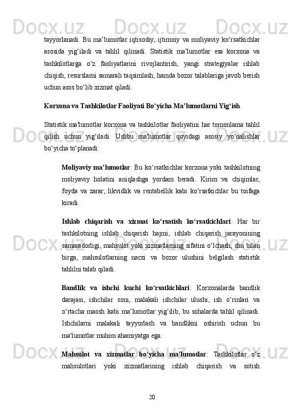 20tayyorlanadi.   Bu   ma’lumotlar   iqtisodiy,   ijtimoiy   va   moliyaviy   ko‘rsatkichlar
asosida   yig‘iladi   va   tahlil   qilinadi.   Statistik   ma’lumotlar   esa   korxona   va
tashkilotlarga   o‘z   faoliyatlarini   rivojlantirish,   yangi   strategiyalar   ishlab
chiqish, resurslarni samarali taqsimlash, hamda bozor talablariga javob berish
uchun asos bo‘lib xizmat qiladi.
Korxona va Tashkilotlar Faoliyati Bo‘yicha Ma’lumotlarni Yig‘ish
Statistik ma'lumotlar korxona va tashkilotlar faoliyatini har tomonlama tahlil
qilish   uchun   yig‘iladi.   Ushbu   ma'lumotlar   quyidagi   asosiy   yo‘nalishlar
bo‘yicha to‘planadi:
Moliyaviy ma’lumotlar : Bu ko‘rsatkichlar korxona yoki tashkilotning
moliyaviy   holatini   aniqlashga   yordam   beradi.   Kirim   va   chiqimlar,
foyda   va   zarar,   likvidlik   va   rentabellik   kabi   ko‘rsatkichlar   bu   toifaga
kiradi.
Ishlab   chiqarish   va   xizmat   ko‘rsatish   ko‘rsatkichlari :   Har   bir
tashkilotning   ishlab   chiqarish   hajmi,   ishlab   chiqarish   jarayonining
samaradorligi, mahsulot yoki xizmatlarning sifatini o‘lchash, shu bilan
birga,   mahsulotlarning   narxi   va   bozor   ulushini   belgilash   statistik
tahlilni talab qiladi.
Bandlik   va   ishchi   kuchi   ko‘rsatkichlari :   Korxonalarda   bandlik
darajasi,   ishchilar   soni,   malakali   ishchilar   ulushi,   ish   o‘rinlari   va
o‘rtacha   maosh   kabi   ma’lumotlar   yig‘ilib,   bu   sohalarda   tahlil   qilinadi.
Ishchilarni   malakali   tayyorlash   va   bandlikni   oshirish   uchun   bu
ma'lumotlar muhim ahamiyatga ega.
Mahsulot   va   xizmatlar   bo‘yicha   ma’lumotlar :   Tashkilotlar   o‘z
mahsulotlari   yoki   xizmatlarining   ishlab   chiqarish   va   sotish 