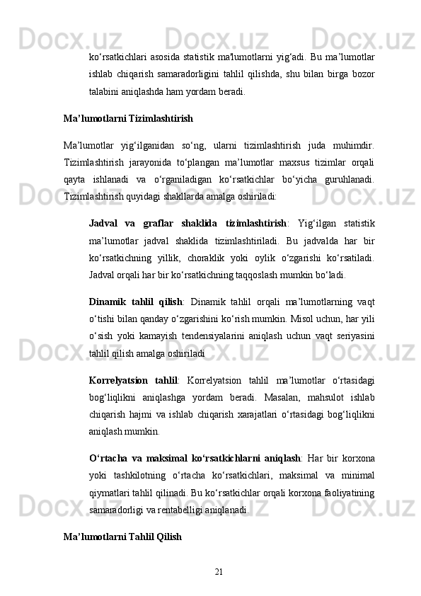 21ko‘rsatkichlari   asosida   statistik   ma'lumotlarni   yig‘adi.   Bu   ma’lumotlar
ishlab   chiqarish   samaradorligini   tahlil   qilishda,   shu   bilan   birga   bozor
talabini aniqlashda ham yordam beradi.
Ma’lumotlarni Tizimlashtirish
Ma’lumotlar   yig‘ilganidan   so‘ng,   ularni   tizimlashtirish   juda   muhimdir.
Tizimlashtirish   jarayonida   to‘plangan   ma’lumotlar   maxsus   tizimlar   orqali
qayta   ishlanadi   va   o‘rganiladigan   ko‘rsatkichlar   bo‘yicha   guruhlanadi.
Tizimlashtirish quyidagi shakllarda amalga oshiriladi:
Jadval   va   graflar   shaklida   tizimlashtirish :   Yig‘ilgan   statistik
ma’lumotlar   jadval   shaklida   tizimlashtiriladi.   Bu   jadvalda   har   bir
ko‘rsatkichning   yillik,   choraklik   yoki   oylik   o‘zgarishi   ko‘rsatiladi.
Jadval orqali har bir ko‘rsatkichning taqqoslash mumkin bo‘ladi.
Dinamik   tahlil   qilish :   Dinamik   tahlil   orqali   ma’lumotlarning   vaqt
o‘tishi bilan qanday o‘zgarishini ko‘rish mumkin. Misol uchun, har yili
o‘sish   yoki   kamayish   tendensiyalarini   aniqlash   uchun   vaqt   seriyasini
tahlil qilish amalga oshiriladi
Korrelyatsion   tahlil :   Korrelyatsion   tahlil   ma’lumotlar   o‘rtasidagi
bog‘liqlikni   aniqlashga   yordam   beradi.   Masalan,   mahsulot   ishlab
chiqarish   hajmi   va   ishlab   chiqarish   xarajatlari   o‘rtasidagi   bog‘liqlikni
aniqlash mumkin.
O‘rtacha   va   maksimal   ko‘rsatkichlarni   aniqlash :   Har   bir   korxona
yoki   tashkilotning   o‘rtacha   ko‘rsatkichlari,   maksimal   va   minimal
qiymatlari tahlil qilinadi. Bu ko‘rsatkichlar orqali korxona faoliyatining
samaradorligi va rentabelligi aniqlanadi.
Ma’lumotlarni Tahlil Qilish 