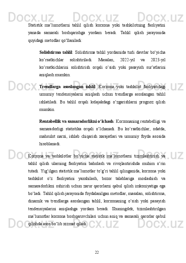 22Statistik   ma’lumotlarni   tahlil   qilish   korxona   yoki   tashkilotning   faoliyatini
yanada   samarali   boshqarishga   yordam   beradi.   Tahlil   qilish   jarayonida
quyidagi metodlar qo‘llaniladi:
Solishtirma tahlil :  Solishtirma tahlil  yordamida turli  davrlar  bo‘yicha
ko‘rsatkichlar   solishtiriladi.   Masalan,   2022-yil   va   2023-yil
ko‘rsatkichlarini   solishtirish   orqali   o‘sish   yoki   pasayish   sur’atlarini
aniqlash mumkin.
Trendlarga   asoslangan   tahlil :   Korxona   yoki   tashkilot   faoliyatidagi
umumiy   tendensiyalarni   aniqlash   uchun   trendlarga   asoslangan   tahlil
ishlatiladi.   Bu   tahlil   orqali   kelajakdagi   o‘zgarishlarni   prognoz   qilish
mumkin.
Rentabellik va samaradorlikni o‘lchash : Korxonaning rentabelligi va
samaradorligi   statistika   orqali   o‘lchanadi.   Bu   ko‘rsatkichlar,   odatda,
mahsulot   narxi,   ishlab   chiqarish   xarajatlari   va   umumiy   foyda   asosida
hisoblanadi.
Korxona   va   tashkilotlar   bo‘yicha   statistik   ma’lumotlarni   tizimlashtirish   va
tahlil   qilish   ularning   faoliyatini   baholash   va   rivojlantirishda   muhim   o‘rin
tutadi. Yig‘ilgan statistik ma’lumotlar to‘g‘ri tahlil qilinganida, korxona yoki
tashkilot   o‘z   faoliyatini   yaxshilash,   bozor   talablariga   moslashish   va
samaradorlikni oshirish uchun zarur qarorlarni qabul qilish imkoniyatiga ega
bo‘ladi. Tahlil qilish jarayonida foydalanilgan metodlar, masalan, solishtirma,
dinamik   va   trendlarga   asoslangan   tahlil,   korxonaning   o‘sish   yoki   pasayish
tendensiyalarini   aniqlashga   yordam   beradi.   Shuningdek,   tizimlashtirilgan
ma’lumotlar korxona boshqaruvchilari uchun aniq va samarali qarorlar qabul
qilishda asos bo‘lib xizmat qiladi. 