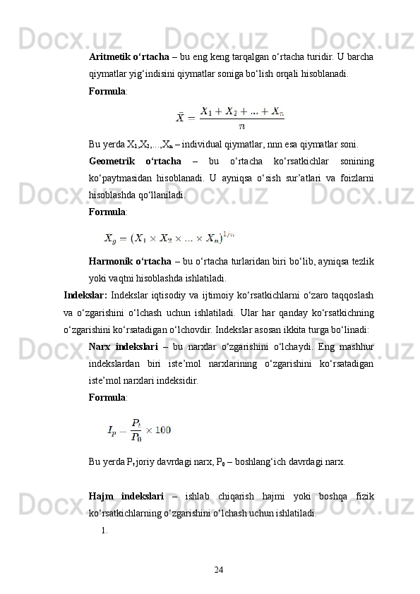 24Aritmetik o‘rtacha  – bu eng keng tarqalgan o‘rtacha turidir. U barcha
qiymatlar yig‘indisini qiymatlar soniga bo‘lish orqali hisoblanadi.
Formula :
 
Bu yerda X
1 ,X
2 ,...,X
n  – individual qiymatlar, nnn esa qiymatlar soni.
Geometrik   o‘rtacha   –   bu   o‘rtacha   ko‘rsatkichlar   sonining
ko‘paytmasidan   hisoblanadi.   U   ayniqsa   o‘sish   sur’atlari   va   foizlarni
hisoblashda qo‘llaniladi.
Formula :
Harmonik o‘rtacha   – bu o‘rtacha turlaridan biri bo‘lib, ayniqsa tezlik
yoki vaqtni hisoblashda ishlatiladi.
Indekslar:   Indekslar   iqtisodiy   va   ijtimoiy  ko‘rsatkichlarni   o‘zaro   taqqoslash
va   o‘zgarishini   o‘lchash   uchun   ishlatiladi.   Ular   har   qanday   ko‘rsatkichning
o‘zgarishini ko‘rsatadigan o‘lchovdir. Indekslar asosan ikkita turga bo‘linadi:
Narx   indekslari   –   bu   narxlar   o‘zgarishini   o‘lchaydi.   Eng   mashhur
indekslardan   biri   iste’mol   narxlarining   o‘zgarishini   ko‘rsatadigan
iste’mol narxlari indeksidir.
Formula :
Bu yerda P
t  joriy davrdagi narx, P
0  – boshlang‘ich davrdagi narx.
Hajm   indekslari   –   ishlab   chiqarish   hajmi   yoki   boshqa   fizik
ko‘rsatkichlarning o‘zgarishini o‘lchash uchun ishlatiladi.
1. 