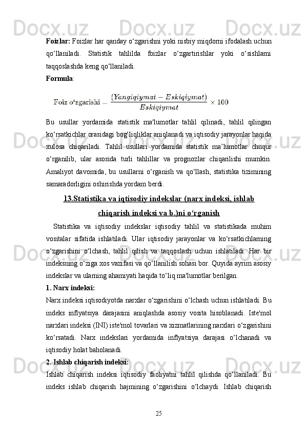 25Foizlar:  Foizlar har qanday o‘zgarishni yoki nisbiy miqdorni ifodalash uchun
qo‘llaniladi.   Statistik   tahlilda   foizlar   o‘zgartirishlar   yoki   o‘sishlarni
taqqoslashda keng qo‘llaniladi.
Formula :
Bu   usullar   yordamida   statistik   ma'lumotlar   tahlil   qilinadi,   tahlil   qilingan
ko‘rsatkichlar orasidagi bog‘liqliklar aniqlanadi va iqtisodiy jarayonlar haqida
xulosa   chiqariladi.   Tahlil   usullari   yordamida   statistik   ma’lumotlar   chuqur
o‘rganilib,   ular   asosida   turli   tahlillar   va   prognozlar   chiqarilishi   mumkin.
Amaliyot   davomida,   bu   usullarni   o‘rganish   va   qo‘llash,   statistika   tizimining
samaradorligini oshirishda yordam berdi.
13.Statistika va iqtisodiy indekslar (narx indeksi, ishlab
chiqarish indeksi va b.)ni o‘rganish   
Statistika   va   iqtisodiy   indekslar   iqtisodiy   tahlil   va   statistikada   muhim
vositalar   sifatida   ishlatiladi.   Ular   iqtisodiy   jarayonlar   va   ko‘rsatkichlarning
o‘zgarishini   o‘lchash,   tahlil   qilish   va   taqqoslash   uchun   ishlatiladi.   Har   bir
indeksning o‘ziga xos vazifasi va qo‘llanilish sohasi bor. Quyida ayrim asosiy
indekslar va ularning ahamiyati haqida to‘liq ma'lumotlar berilgan.
1.  Narx indeksi:
Narx indeksi iqtisodiyotda narxlar o‘zgarishini o‘lchash uchun ishlatiladi. Bu
indeks   inflyatsiya   darajasini   aniqlashda   asosiy   vosita   hisoblanadi.   Iste'mol
narxlari indeksi (INI) iste'mol tovarlari va xizmatlarining narxlari o‘zgarishini
ko‘rsatadi.   Narx   indekslari   yordamida   inflyatsiya   darajasi   o‘lchanadi   va
iqtisodiy holat baholanadi.
2.  Ishlab chiqarish indeksi:
Ishlab   chiqarish   indeksi   iqtisodiy   faoliyatni   tahlil   qilishda   qo‘llaniladi.   Bu
indeks   ishlab   chiqarish   hajmining   o‘zgarishini   o‘lchaydi.   Ishlab   chiqarish 