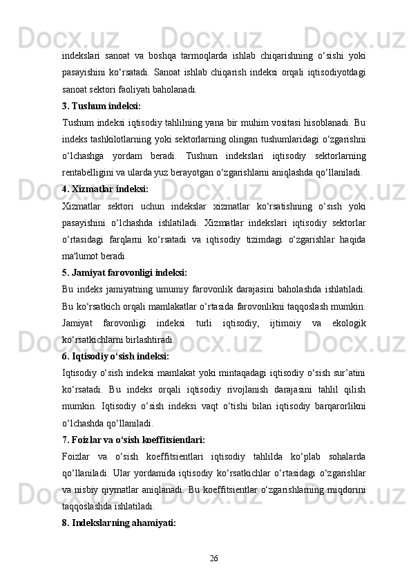 26indekslari   sanoat   va   boshqa   tarmoqlarda   ishlab   chiqarishning   o‘sishi   yoki
pasayishini   ko‘rsatadi.   Sanoat   ishlab   chiqarish   indeksi   orqali   iqtisodiyotdagi
sanoat sektori faoliyati baholanadi.
3.  Tushum indeksi:
Tushum indeksi iqtisodiy tahlilning yana bir muhim vositasi  hisoblanadi. Bu
indeks tashkilotlarning yoki sektorlarning olingan tushumlaridagi o‘zgarishni
o‘lchashga   yordam   beradi.   Tushum   indekslari   iqtisodiy   sektorlarning
rentabelligini va ularda yuz berayotgan o‘zgarishlarni aniqlashda qo‘llaniladi.
4.  Xizmatlar indeksi:
Xizmatlar   sektori   uchun   indekslar   xizmatlar   ko‘rsatishning   o‘sish   yoki
pasayishini   o‘lchashda   ishlatiladi.   Xizmatlar   indekslari   iqtisodiy   sektorlar
o‘rtasidagi   farqlarni   ko‘rsatadi   va   iqtisodiy   tizimdagi   o‘zgarishlar   haqida
ma'lumot beradi.
5.  Jamiyat farovonligi indeksi:
Bu   indeks   jamiyatning   umumiy   farovonlik   darajasini   baholashda   ishlatiladi.
Bu ko‘rsatkich orqali mamlakatlar o‘rtasida farovonlikni taqqoslash mumkin.
Jamiyat   farovonligi   indeksi   turli   iqtisodiy,   ijtimoiy   va   ekologik
ko‘rsatkichlarni birlashtiradi.
6.  Iqtisodiy o‘sish indeksi:
Iqtisodiy o‘sish indeksi  mamlakat yoki mintaqadagi  iqtisodiy o‘sish sur’atini
ko‘rsatadi.   Bu   indeks   orqali   iqtisodiy   rivojlanish   darajasini   tahlil   qilish
mumkin.   Iqtisodiy   o‘sish   indeksi   vaqt   o‘tishi   bilan   iqtisodiy   barqarorlikni
o‘lchashda qo‘llaniladi.
7.  Foizlar va o‘sish koeffitsientlari:
Foizlar   va   o‘sish   koeffitsientlari   iqtisodiy   tahlilda   ko‘plab   sohalarda
qo‘llaniladi.   Ular   yordamida   iqtisodiy   ko‘rsatkichlar   o‘rtasidagi   o‘zgarishlar
va  nisbiy  qiymatlar   aniqlanadi.  Bu   koeffitsientlar   o‘zgarishlarning  miqdorini
taqqoslashda ishlatiladi.
8.  Indekslarning ahamiyati: 