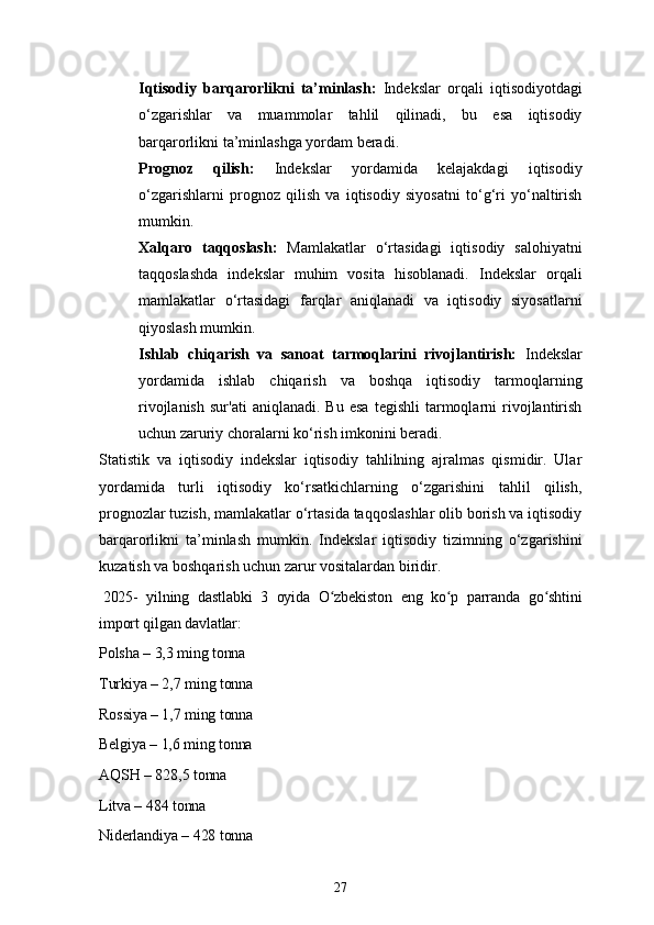 27Iqtisodiy   barqarorlikni   ta’minlash:   Indekslar   orqali   iqtisodiyotdagi
o‘zgarishlar   va   muammolar   tahlil   qilinadi,   bu   esa   iqtisodiy
barqarorlikni ta’minlashga yordam beradi.
Prognoz   qilish:   Indekslar   yordamida   kelajakdagi   iqtisodiy
o‘zgarishlarni   prognoz   qilish   va   iqtisodiy   siyosatni   to‘g‘ri   yo‘naltirish
mumkin.
Xalqaro   taqqoslash:   Mamlakatlar   o‘rtasidagi   iqtisodiy   salohiyatni
taqqoslashda   indekslar   muhim   vosita   hisoblanadi.   Indekslar   orqali
mamlakatlar   o‘rtasidagi   farqlar   aniqlanadi   va   iqtisodiy   siyosatlarni
qiyoslash mumkin.
Ishlab   chiqarish   va   sanoat   tarmoqlarini   rivojlantirish:   Indekslar
yordamida   ishlab   chiqarish   va   boshqa   iqtisodiy   tarmoqlarning
rivojlanish   sur'ati   aniqlanadi.   Bu   esa   tegishli   tarmoqlarni   rivojlantirish
uchun zaruriy choralarni ko‘rish imkonini beradi.
Statistik   va   iqtisodiy   indekslar   iqtisodiy   tahlilning   ajralmas   qismidir.   Ular
yordamida   turli   iqtisodiy   ko‘rsatkichlarning   o‘zgarishini   tahlil   qilish,
prognozlar tuzish, mamlakatlar o‘rtasida taqqoslashlar olib borish va iqtisodiy
barqarorlikni   ta’minlash   mumkin.   Indekslar   iqtisodiy   tizimning   o‘zgarishini
kuzatish va boshqarish uchun zarur vositalardan biridir.
  2025-   yilning   dastlabki   3   oyida   O zbekiston   eng   ko p   parranda   go shtiniʻ ʻ ʻ
import qilgan davlatlar:
Polsha – 3,3 ming tonna
Turkiya – 2,7 ming tonna
Rossiya – 1,7 ming tonna
Belgiya – 1,6 ming tonna
AQSH – 828,5 tonna
Litva – 484 tonna
Niderlandiya – 428 tonna 