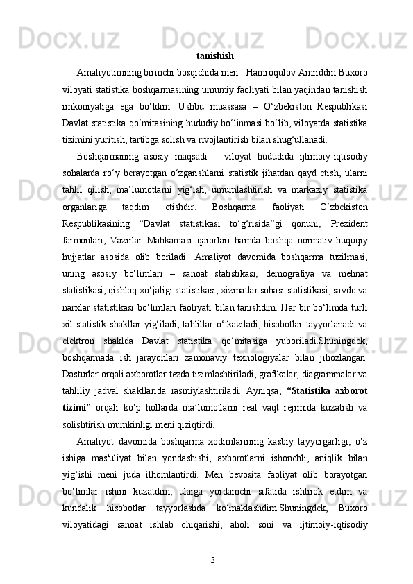 3tanishish
Amaliyotimning birinchi bosqichida men    Hamroqulov Amriddin Buxoro
viloyati  statistika boshqarmasining umumiy faoliyati bilan yaqindan tanishish
imkoniyatiga   ega   bo‘ldim.   Ushbu   muassasa   –   O‘zbekiston   Respublikasi
Davlat statistika qo‘mitasining hududiy bo‘linmasi bo‘lib, viloyatda statistika
tizimini yuritish, tartibga solish va rivojlantirish bilan shug‘ullanadi.
Boshqarmaning   asosiy   maqsadi   –   viloyat   hududida   ijtimoiy-iqtisodiy
sohalarda   ro‘y   berayotgan   o‘zgarishlarni   statistik   jihatdan   qayd   etish,   ularni
tahlil   qilish,   ma’lumotlarni   yig‘ish,   umumlashtirish   va   markaziy   statistika
organlariga   taqdim   etishdir.   Boshqarma   faoliyati   O‘zbekiston
Respublikasining   “Davlat   statistikasi   to‘g‘risida”gi   qonuni,   Prezident
farmonlari,   Vazirlar   Mahkamasi   qarorlari   hamda   boshqa   normativ-huquqiy
hujjatlar   asosida   olib   boriladi.   Amaliyot   davomida   boshqarma   tuzilmasi,
uning   asosiy   bo‘limlari   –   sanoat   statistikasi,   demografiya   va   mehnat
statistikasi, qishloq xo‘jaligi statistikasi, xizmatlar sohasi statistikasi, savdo va
narxlar statistikasi  bo‘limlari faoliyati bilan tanishdim. Har bir bo‘limda turli
xil   statistik  shakllar   yig‘iladi,  tahlillar   o‘tkaziladi,  hisobotlar  tayyorlanadi  va
elektron   shaklda   Davlat   statistika   qo‘mitasiga   yuboriladi.Shuningdek,
boshqarmada   ish   jarayonlari   zamonaviy   texnologiyalar   bilan   jihozlangan.
Dasturlar orqali axborotlar tezda tizimlashtiriladi, grafikalar, diagrammalar va
tahliliy   jadval   shakllarida   rasmiylashtiriladi.   Ayniqsa,   “Statistika   axborot
tizimi”   orqali   ko‘p   hollarda   ma’lumotlarni   real   vaqt   rejimida   kuzatish   va
solishtirish mumkinligi meni qiziqtirdi.
Amaliyot   davomida   boshqarma   xodimlarining   kasbiy   tayyorgarligi,   o‘z
ishiga   mas'uliyat   bilan   yondashishi,   axborotlarni   ishonchli,   aniqlik   bilan
yig‘ishi   meni   juda   ilhomlantirdi.   Men   bevosita   faoliyat   olib   borayotgan
bo‘limlar   ishini   kuzatdim,   ularga   yordamchi   sifatida   ishtirok   etdim   va
kundalik   hisobotlar   tayyorlashda   ko‘maklashdim.Shuningdek,   Buxoro
viloyati dagi   sanoat   ishlab   chiqarishi,   aholi   soni   va   ijtimoiy-iqtisodiy 