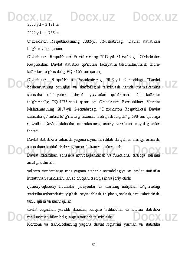 302023 yil – 2 181 ta
2022 yil – 1   758 ta
O‘zbekiston   Respublikasining   2002-yil   12-dekabrdagi   “Davlat   statistikasi
to‘g‘risida”gi qonuni, 
O‘zbekiston   Respublikasi   Prezidentining   2017-yil   31-iyuldagi   “O‘zbekiston
Respublikasi   Davlat   statistika   qo‘mitasi   faoliyatini   takomillashtirish   chora-
tadbirlari to‘g‘risida”gi PQ-3165-son qarori, 
O‘zbekiston   Respublikasi   Prezidentining   2019-yil   9-apreldagi   “Davlat
boshqaruvining   ochiqligi   va   shaffofligini   ta’minlash   hamda   mamlakatning
statistika   salohiyatini   oshirish   yuzasidan   qo‘shimcha   chora-tadbirlar
to‘g‘risida”gi   PQ-4273-sonli   qarori   va   O‘zbekiston   Respublikasi   Vazirlar
Mahkamasining   2017-yil   2-sentabrdagi   “O‘zbekiston   Respublikasi   Davlat
statistika qo‘mitasi to‘g‘risidagi nizomni tasdiqlash haqida”gi 690-son qaroriga
muvofiq,   Davlat   statistika   qo‘mitasining   asosiy   vazifalari   quyidagilardan
iborat:
Davlat statistikasi sohasida yagona siyosatni ishlab chiqish va amalga oshirish,
statistikani tashkil etishning samarali tizimini ta’minlash;
Davlat   statistikasi   sohasida   muvofiqlashtirish   va   funksional   tartibga   solishni
amalga oshirish;
xalqaro   standartlarga   mos   yagona   statistik   metodologiya   va   davlat   statistika
kuzatuvlari shakllarini ishlab chiqish, tasdiqlash va joriy etish;
ijtimoiy-iqtisodiy   hodisalar,   jarayonlar   va   ularning   natijalari   to‘g‘risidagi
statistika axborotlarini yig‘ish, qayta ishlash, to‘plash, saqlash, umumlashtirish,
tahlil qilish va nashr qilish;
davlat   organlari,   yuridik   shaxslar,   xalqaro   tashkilotlar   va   aholini   statistika
ma’lumotlari bilan belgilangan tartibda ta’minlash;
Korxona   va   tashkilotlarning   yagona   davlat   registrini   yuritish   va   statistika 
