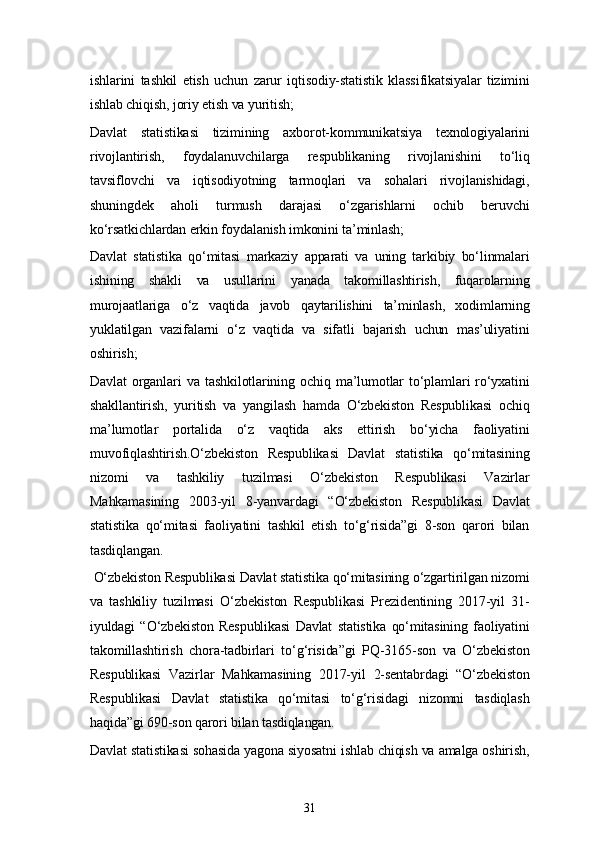 31ishlarini   tashkil   etish   uchun   zarur   iqtisodiy-statistik   klassifikatsiyalar   tizimini
ishlab chiqish, joriy etish va yuritish;
Davlat   statistikasi   tizimining   axborot-kommunikatsiya   texnologiyalarini
rivojlantirish,   foydalanuvchilarga   respublikaning   rivojlanishini   to‘liq
tavsiflovchi   va   iqtisodiyotning   tarmoqlari   va   sohalari   rivojlanishidagi,
shuningdek   aholi   turmush   darajasi   o‘zgarishlarni   ochib   beruvchi
ko‘rsatkichlardan erkin foydalanish imkonini ta’minlash;
Davlat   statistika   qo‘mitasi   markaziy   apparati   va   uning   tarkibiy   bo‘linmalari
ishining   shakli   va   usullarini   yanada   takomillashtirish,   fuqarolarning
murojaatlariga   o‘z   vaqtida   javob   qaytarilishini   ta’minlash,   xodimlarning
yuklatilgan   vazifalarni   o‘z   vaqtida   va   sifatli   bajarish   uchun   mas’uliyatini
oshirish;
Davlat   organlari   va   tashkilotlarining   ochiq   ma’lumotlar   to‘plamlari   ro‘yxatini
shakllantirish,   yuritish   va   yangilash   hamda   O‘zbekiston   Respublikasi   ochiq
ma’lumotlar   portalida   o‘z   vaqtida   aks   ettirish   bo‘yicha   faoliyatini
muvofiqlashtirish.O‘zbekiston   Respublikasi   Davlat   statistika   qo‘mitasining
nizomi   va   tashkiliy   tuzilmasi   O‘zbekiston   Respublikasi   Vazirlar
Mahkamasining   2003-yil   8-yanvardagi   “O‘zbekiston   Respublikasi   Davlat
statistika   qo‘mitasi   faoliyatini   tashkil   etish   to‘g‘risida”gi   8-son   qarori   bilan
tasdiqlangan.
  O‘zbekiston Respublikasi Davlat statistika qo‘mitasining o‘zgartirilgan nizomi
va   tashkiliy   tuzilmasi   O‘zbekiston   Respublikasi   Prezidentining   2017-yil   31-
iyuldagi   “O‘zbekiston   Respublikasi   Davlat   statistika   qo‘mitasining   faoliyatini
takomillashtirish   chora-tadbirlari   to‘g‘risida”gi   PQ-3165-son   va   O‘zbekiston
Respublikasi   Vazirlar   Mahkamasining   2017-yil   2-sentabrdagi   “O‘zbekiston
Respublikasi   Davlat   statistika   qo‘mitasi   to‘g‘risidagi   nizomni   tasdiqlash
haqida”gi 690-son qarori bilan tasdiqlangan.
Davlat statistikasi sohasida yagona siyosatni ishlab chiqish va amalga oshirish, 
