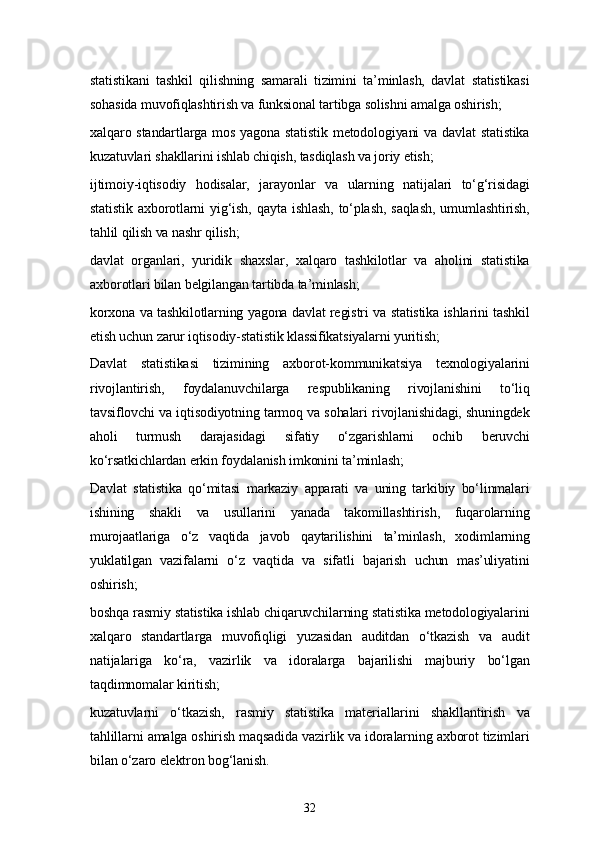 32statistikani   tashkil   qilishning   samarali   tizimini   ta’minlash,   davlat   statistikasi
sohasida muvofiqlashtirish va funksional tartibga solishni amalga oshirish;
xalqaro standartlarga mos yagona statistik  metodologiyani  va davlat  statistika
kuzatuvlari shakllarini ishlab chiqish, tasdiqlash va joriy etish;
ijtimoiy-iqtisodiy   hodisalar,   jarayonlar   va   ularning   natijalari   to‘g‘risidagi
statistik   axborotlarni   yig‘ish,   qayta   ishlash,   to‘plash,   saqlash,   umumlashtirish,
tahlil qilish va nashr qilish;
davlat   organlari,   yuridik   shaxslar,   xalqaro   tashkilotlar   va   aholini   statistika
axborotlari bilan belgilangan tartibda ta’minlash;
korxona va tashkilotlarning yagona davlat registri va statistika ishlarini tashkil
etish uchun zarur iqtisodiy-statistik klassifikatsiyalarni yuritish;
Davlat   statistikasi   tizimining   axborot-kommunikatsiya   texnologiyalarini
rivojlantirish,   foydalanuvchilarga   respublikaning   rivojlanishini   to‘liq
tavsiflovchi va iqtisodiyotning tarmoq va sohalari rivojlanishidagi, shuningdek
aholi   turmush   darajasidagi   sifatiy   o‘zgarishlarni   ochib   beruvchi
ko‘rsatkichlardan erkin foydalanish imkonini ta’minlash;
Davlat   statistika   qo‘mitasi   markaziy   apparati   va   uning   tarkibiy   bo‘linmalari
ishining   shakli   va   usullarini   yanada   takomillashtirish,   fuqarolarning
murojaatlariga   o‘z   vaqtida   javob   qaytarilishini   ta’minlash,   xodimlarning
yuklatilgan   vazifalarni   o‘z   vaqtida   va   sifatli   bajarish   uchun   mas’uliyatini
oshirish;
boshqa rasmiy statistika ishlab chiqaruvchilarning statistika metodologiyalarini
xalqaro   standartlarga   muvofiqligi   yuzasidan   auditdan   o‘tkazish   va   audit
natijalariga   ko‘ra,   vazirlik   va   idoralarga   bajarilishi   majburiy   bo‘lgan
taqdimnomalar kiritish;
kuzatuvlarni   o‘tkazish,   rasmiy   statistika   materiallarini   shakllantirish   va
tahlillarni amalga oshirish maqsadida vazirlik va idoralarning axborot tizimlari
bilan o‘zaro elektron bog‘lanish. 