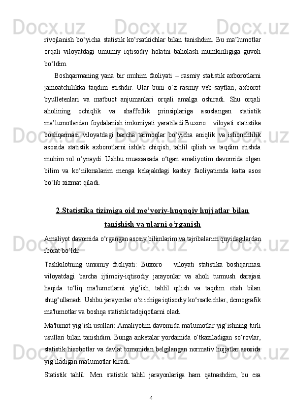 4rivojlanish   bo‘yicha   statistik   ko‘rsatkichlar   bilan   tanishdim.   Bu   ma’lumotlar
orqali   viloyatdagi   umumiy   iqtisodiy   holatni   baholash   mumkinligiga   guvoh
bo‘ldim.
Boshqarmaning   yana   bir   muhim   faoliyati   –   rasmiy   statistik   axborotlarni
jamoatchilikka   taqdim   etishdir.   Ular   buni   o‘z   rasmiy   veb-saytlari,   axborot
byulletenlari   va   matbuot   anjumanlari   orqali   amalga   oshiradi.   Shu   orqali
aholining   ochiqlik   va   shaffoflik   prinsiplariga   asoslangan   statistik
ma’lumotlardan foydalanish imkoniyati  yaratiladi. Buxoro     viloyati   statistika
boshqarmasi   viloyatdagi   barcha   tarmoqlar   bo‘yicha   aniqlik   va   ishonchlilik
asosida   statistik   axborotlarni   ishlab   chiqish,   tahlil   qilish   va   taqdim   etishda
muhim   rol   o‘ynaydi.   Ushbu   muassasada   o‘tgan   amaliyotim   davomida   olgan
bilim   va   ko‘nikmalarim   menga   kelajakdagi   kasbiy   faoliyatimda   katta   asos
bo‘lib xizmat qiladi.
2.    Statistika tizimiga oid me’yoriy-huquqiy hujjatlar bilan   
tanishish va ularni o‘rganish
Amaliyot davomida o‘rgangan asosiy bilimlarim va tajribalarim quyidagilardan
iborat bo‘ldi:
Tashkilotning   umumiy   faoliyati:   Buxoro       viloyati   statistika   boshqarmasi
viloyatdagi   barcha   ijtimoiy-iqtisodiy   jarayonlar   va   aholi   turmush   darajasi
haqida   to‘liq   ma'lumotlarni   yig‘ish,   tahlil   qilish   va   taqdim   etish   bilan
shug‘ullanadi. Ushbu jarayonlar o‘z ichiga iqtisodiy ko‘rsatkichlar, demografik
ma'lumotlar va boshqa statistik tadqiqotlarni oladi.
Ma'lumot yig‘ish usullari: Amaliyotim davomida ma'lumotlar yig‘ishning turli
usullari   bilan   tanishdim.   Bunga   anketalar   yordamida   o‘tkaziladigan   so‘rovlar,
statistik hisobotlar va davlat tomonidan belgilangan normativ hujjatlar asosida
yig‘iladigan ma'lumotlar kiradi.
Statistik   tahlil:   Men   statistik   tahlil   jarayonlariga   ham   qatnashdim,   bu   esa 